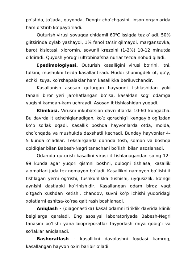 po’stida, jo’jada, quyonda, Dengiz cho’chqasini, inson organlarida
ham o’stirib ko’paytiriladi. 
Quturish virusi sovuqqa chidamli 600C issiqda tez o’ladi. 50%
glitsirinda oylab yashaydi, 1% fenol ta’sir qilmaydi, margansovka,
barot kislotasi, xloromin, sovunli krezolni (1-2%) 10-12 minutda
o’ldiradi. Quyosh yorug’i ultrobinafsha nurlar tezda nobud qiladi.
Epedimologiyasi. Quturish  kasalligini  virusi  bo’rini,  itni,
tulkini, mushukni tezda kasallantiradi. Huddi shuningdek ot, qo’y,
echki, tuya, ko’rshapalaklar ham kasallikka beriluvchandir. 
Kasallanish  asosan  quturgan  hayvonni  tishlashidan  yoki
tanani  biror  yeri  jarohatlangan  bo’lsa,  kasaldan  sog’  odamga
yuqishi kamdan-kam uchraydi. Asosan it tishlashidan yuqadi. 
Klinikasi. Virusni inkubatsion davri itlarda 10-60 kungacha.
Bu davrda it achchiqlanadigan, ko’z qorachig’i kengayib og’izdan
ko’p  so’lak  oqadi.  Kasallik  boshqa  hayvonlarda  otda,  molda,
cho’chqada va mushukda daxshatli kechadi. Bunday hayvonlar 4-
5 kunda o’ladilar. Tekshirganda qorinda tosh, somon va boshqa
qoldiqlar bilan Babesh-Negri tanachani bo’lishi bilan asoslanadi.
Odamda quturish kasallini virusi it tishlanagandan so’ng 12–
99  kunda  agar  yuqori  qismni  boshni,  quloqni  tishlasa,  kasallik
alomatlari juda tez nomayon bo’ladi. Kasallikni namoyon bo’lishi it
tishlagan yerni og’rishi, tushkunlikka tushishi, uyqusizlik, ko’ngil
aynishi  dastlabki  ko’rinishidir.  Kasallangan  odam  biroz  vaqt
o’tgach xushdan ketishi, chanqov, suvni ko’p ichishi yuqoridagi
xolatlarni eshitsa-ko’rsa qaltirash boshlanadi.
Aniqlash - (diagonastika) kasal odamni tiriklik davrida klinik
belgilarga  qaraladi.  Eng  asosiysi  laboratoriyada  Babesh-Negri
tanasini bo’lishi yana biopreporatlar tayyorlash miya qobig’i va
so’laklar aniqlanadi.
Bashoratlash  -  kasallikni  davolashni  foydasi  kamroq,
kasallangan hayvon oxiri baribir o’ladi. 

