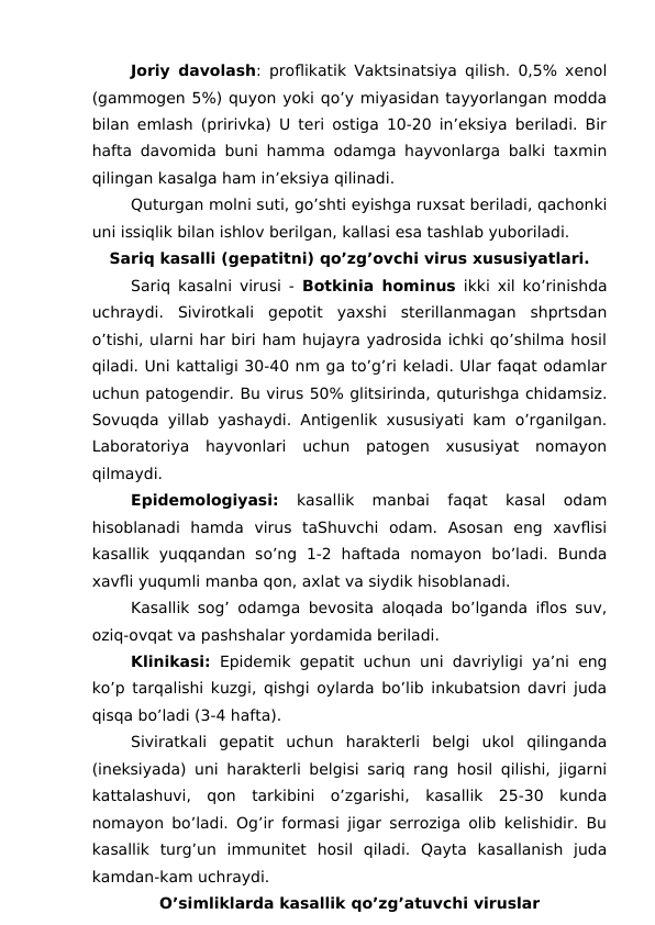 Joriy davolash: proflikatik Vaktsinatsiya qilish. 0,5% xenol
(gammogen 5%) quyon yoki qo’y miyasidan tayyorlangan modda
bilan emlash (pririvka) U teri ostiga 10-20 in’eksiya beriladi. Bir
hafta davomida buni hamma odamga hayvonlarga balki taxmin
qilingan kasalga ham in’eksiya qilinadi. 
Quturgan molni suti, go’shti eyishga ruxsat beriladi, qachonki
uni issiqlik bilan ishlov berilgan, kallasi esa tashlab yuboriladi.
Sariq kasalli (gepatitni) qo’zg’ovchi virus xususiyatlari.
Sariq kasalni virusi -  Botkinia hominus ikki xil ko’rinishda
uchraydi.  Sivirotkali  gepotit  yaxshi  sterillanmagan  shprtsdan
o’tishi, ularni har biri ham hujayra yadrosida ichki qo’shilma hosil
qiladi. Uni kattaligi 30-40 nm ga to’g’ri keladi. Ular faqat odamlar
uchun patogendir. Bu virus 50% glitsirinda, quturishga chidamsiz.
Sovuqda yillab yashaydi. Antigenlik xususiyati kam o’rganilgan.
Laboratoriya  hayvonlari  uchun  patogen  xususiyat  nomayon
qilmaydi.
Epidemologiyasi: 
kasallik  manbai  faqat  kasal  odam
hisoblanadi  hamda  virus  taShuvchi  odam.  Asosan  eng  xavflisi
kasallik  yuqqandan  so’ng  1-2  haftada  nomayon  bo’ladi.  Bunda
xavfli yuqumli manba qon, axlat va siydik hisoblanadi. 
Kasallik sog’ odamga bevosita aloqada bo’lganda iflos suv,
oziq-ovqat va pashshalar yordamida beriladi. 
Klinikasi: Epidemik gepatit uchun uni davriyligi ya’ni eng
ko’p tarqalishi kuzgi, qishgi oylarda bo’lib inkubatsion davri juda
qisqa bo’ladi (3-4 hafta).
Siviratkali  gepatit  uchun  harakterli  belgi  ukol  qilinganda
(ineksiyada) uni harakterli belgisi sariq rang hosil qilishi, jigarni
kattalashuvi,  qon  tarkibini  o’zgarishi,  kasallik  25-30  kunda
nomayon bo’ladi. Og’ir formasi jigar serroziga olib kelishidir. Bu
kasallik  turg’un  immunitet  hosil  qiladi.  Qayta  kasallanish  juda
kamdan-kam uchraydi. 
O’simliklarda kasallik qo’zg’atuvchi viruslar
