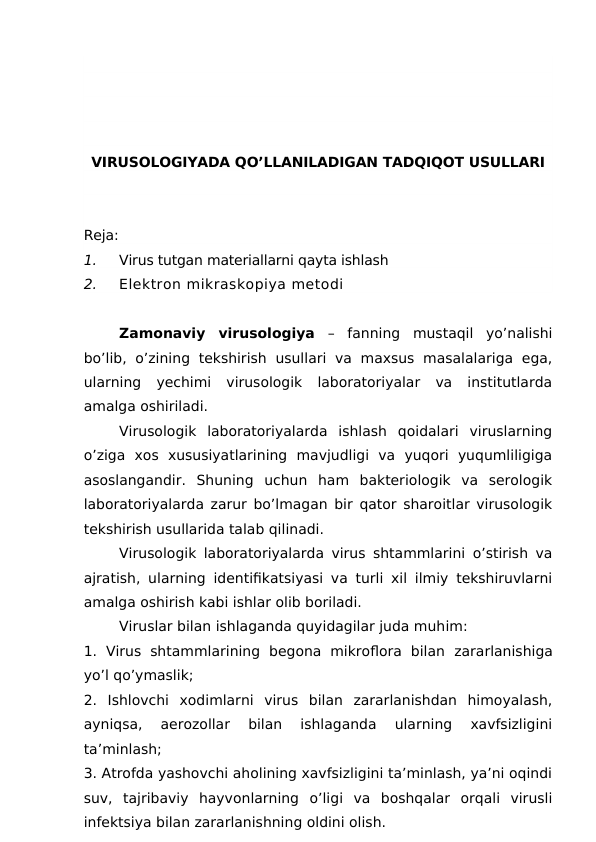 VIRUSOLOGIYADA QO’LLANILADIGAN TADQIQOT USULLARI
Reja:
1.
Virus tutgan materiallarni qayta ishlash
2.
Elektron mikraskopiya metodi
Zamonaviy  virusologiya –  fanning  mustaqil  yo’nalishi
bo’lib,  o’zining  tekshirish  usullari  va  maxsus masalalariga  ega,
ularning  yechimi  virusologik  laboratoriyalar  va  institutlarda
amalga oshiriladi.
Virusologik  laboratoriyalarda  ishlash  qoidalari  viruslarning
o’ziga  xos  xususiyatlarining  mavjudligi  va  yuqori  yuqumliligiga
asoslangandir.  Shuning  uchun  ham  bakteriologik  va  serologik
laboratoriyalarda zarur bo’lmagan bir qator sharoitlar virusologik
tekshirish usullarida talab qilinadi.
Virusologik laboratoriyalarda virus shtammlarini o’stirish va
ajratish, ularning identifikatsiyasi va turli xil ilmiy tekshiruvlarni
amalga oshirish kabi ishlar olib boriladi.
Viruslar bilan ishlaganda quyidagilar juda muhim:
1. Virus  shtammlarining  begona  mikroflora  bilan  zararlanishiga
yo’l qo’ymaslik;
2.  Ishlovchi  xodimlarni  virus  bilan  zararlanishdan  himoyalash,
ayniqsa,  aerozollar  bilan  ishlaganda  ularning  xavfsizligini
ta’minlash;
3. Atrofda yashovchi aholining xavfsizligini ta’minlash, ya’ni oqindi
suv,  tajribaviy  hayvonlarning  o’ligi  va  boshqalar  orqali  virusli
infektsiya bilan zararlanishning oldini olish.

