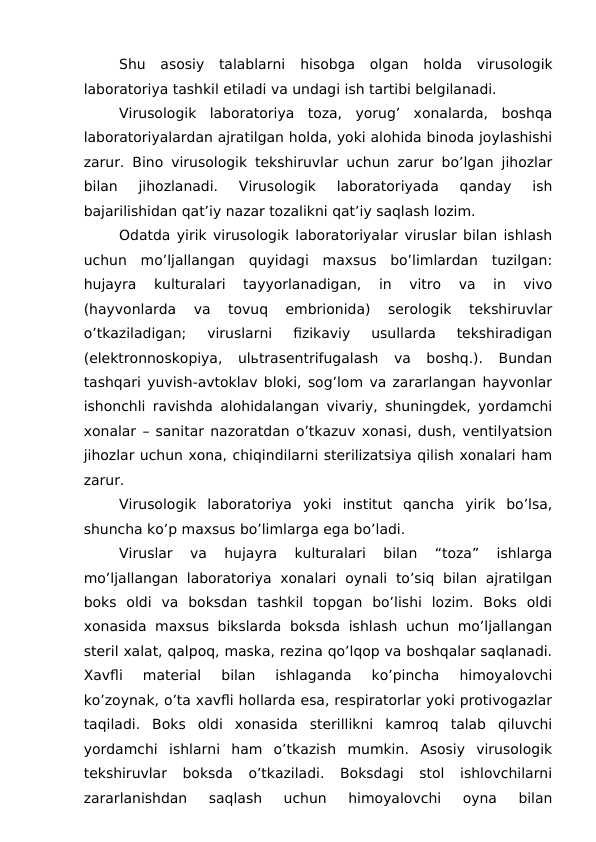 Shu  asosiy  talablarni  hisobga  olgan holda  virusologik
laboratoriya tashkil etiladi va undagi ish tartibi belgilanadi.
 
Virusologik  laboratoriya  toza,  yorug’  xonalarda,  boshqa
laboratoriyalardan ajratilgan holda, yoki alohida binoda joylashishi
zarur. Bino virusologik tekshiruvlar uchun zarur bo’lgan jihozlar
bilan  jihozlanadi.  Virusologik  laboratoriyada  qanday  ish
bajarilishidan qat’iy nazar tozalikni qat’iy saqlash lozim.
Odatda yirik virusologik laboratoriyalar viruslar bilan ishlash
uchun  mo’ljallangan  quyidagi  maxsus  bo’limlardan  tuzilgan:
hujayra  kulturalari  tayyorlanadigan,  in  vitro  va  in  vivo
(hayvonlarda  va  tovuq  embrionida)  serologik  tekshiruvlar
o’tkaziladigan;  viruslarni  fizikaviy  usullarda  tekshiradigan
(elektronnoskopiya,  ulьtrasentrifugalash  va  boshq.).  Bundan
tashqari yuvish-avtoklav bloki, sog’lom va zararlangan hayvonlar
ishonchli ravishda alohidalangan vivariy, shuningdek, yordamchi
xonalar – sanitar nazoratdan o’tkazuv xonasi, dush, ventilyatsion
jihozlar uchun xona, chiqindilarni sterilizatsiya qilish xonalari ham
zarur.
Virusologik  laboratoriya  yoki  institut  qancha  yirik  bo’lsa,
shuncha ko’p maxsus bo’limlarga ega bo’ladi.
Viruslar  va  hujayra  kulturalari  bilan  “toza”  ishlarga
mo’ljallangan  laboratoriya  xonalari  oynali  to’siq  bilan  ajratilgan
boks  oldi  va  boksdan  tashkil  topgan  bo’lishi  lozim.  Boks  oldi
xonasida  maxsus bikslarda  boksda  ishlash  uchun  mo’ljallangan
steril xalat, qalpoq, maska, rezina qo’lqop va boshqalar saqlanadi.
Xavfli  material  bilan  ishlaganda  ko’pincha  himoyalovchi
ko’zoynak, o’ta xavfli hollarda esa, respiratorlar yoki protivogazlar
taqiladi.  Boks  oldi  xonasida  sterillikni  kamroq  talab  qiluvchi
yordamchi  ishlarni  ham  o’tkazish  mumkin.  Asosiy  virusologik
tekshiruvlar  boksda  o’tkaziladi.  Boksdagi  stol  ishlovchilarni
zararlanishdan  saqlash  uchun  himoyalovchi  oyna  bilan
