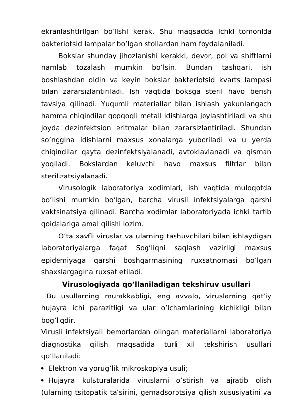 ekranlashtirilgan  bo’lishi  kerak.  Shu  maqsadda ichki  tomonida
bakteriotsid lampalar bo’lgan stollardan ham foydalaniladi. 
Bokslar shunday jihozlanishi kerakki, devor, pol va shiftlarni
namlab  tozalash  mumkin  bo’lsin.  Bundan  tashqari,  ish
boshlashdan oldin va keyin bokslar bakteriotsid kvarts lampasi
bilan  zararsizlantiriladi.  Ish  vaqtida  boksga  steril  havo  berish
tavsiya qilinadi. Yuqumli materiallar bilan ishlash yakunlangach
hamma chiqindilar qopqoqli metall idishlarga joylashtiriladi va shu
joyda  dezinfektsion  eritmalar  bilan  zararsizlantiriladi.  Shundan
so’nggina  idishlarni  maxsus  xonalarga  yuboriladi  va  u  yerda
chiqindilar  qayta  dezinfektsiyalanadi,  avtoklavlanadi  va  qisman
yoqiladi.  Bokslardan  keluvchi  havo  maxsus  filtrlar  bilan
sterilizatsiyalanadi.
Virusologik  laboratoriya  xodimlari,  ish  vaqtida  muloqotda
bo’lishi  mumkin  bo’lgan,  barcha  virusli  infektsiyalarga  qarshi
vaktsinatsiya qilinadi. Barcha xodimlar laboratoriyada ichki tartib
qoidalariga amal qilishi lozim.
O’ta xavfli viruslar va ularning tashuvchilari bilan ishlaydigan
laboratoriyalarga  faqat  Sog’liqni  saqlash  vazirligi  maxsus
epidemiyaga  qarshi  boshqarmasining  ruxsatnomasi  bo’lgan
shaxslargagina ruxsat etiladi.
Virusologiyada qo’llaniladigan tekshiruv usullari
 Bu  usullarning  murakkabligi,  eng  avvalo,  viruslarning  qat’iy
hujayra  ichi  parazitligi  va  ular  o’lchamlarining  kichikligi  bilan
bog’liqdir.
Virusli infektsiyali bemorlardan olingan materiallarni laboratoriya
diagnostika  qilish  maqsadida  turli  xil  tekshirish  usullari
qo’llaniladi:
 Elektron va yorug’lik mikroskopiya usuli;
 Hujayra  kulьturalarida  viruslarni  o’stirish  va  ajratib  olish
(ularning tsitopatik ta’sirini, gemadsorbtsiya qilish xususiyatini va
