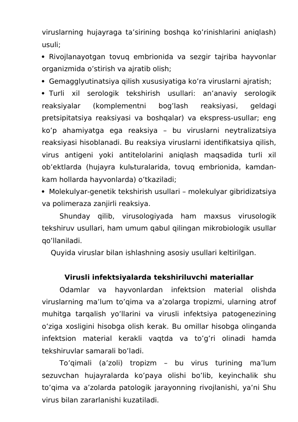 viruslarning hujayraga ta’sirining boshqa ko’rinishlarini aniqlash)
usuli;
 Rivojlanayotgan tovuq embrionida va sezgir tajriba hayvonlar
organizmida o’stirish va ajratib olish;
 Gemagglyutinatsiya qilish xususiyatiga ko’ra viruslarni ajratish;
 Turli  xil  serologik  tekshirish  usullari:  an’anaviy  serologik
reaksiyalar  (komplementni  bog’lash  reaksiyasi,  geldagi
pretsipitatsiya reaksiyasi va boshqalar) va ekspress-usullar; eng
ko’p  ahamiyatga  ega  reaksiya  –  bu  viruslarni  neytralizatsiya
reaksiyasi hisoblanadi. Bu reaksiya viruslarni identifikatsiya qilish,
virus  antigeni  yoki  antitelolarini  aniqlash  maqsadida  turli  xil
ob’ektlarda  (hujayra  kulьturalarida,  tovuq  embrionida,  kamdan-
kam hollarda hayvonlarda) o’tkaziladi;
 Molekulyar-genetik tekshirish usullari – molekulyar gibridizatsiya
va polimeraza zanjirli reaksiya.
Shunday  qilib,  virusologiyada  ham  maxsus  virusologik
tekshiruv usullari, ham umum qabul qilingan mikrobiologik usullar
qo’llaniladi.
    Quyida viruslar bilan ishlashning asosiy usullari keltirilgan.
Virusli infektsiyalarda tekshiriluvchi materiallar
Odamlar  va  hayvonlardan  infektsion  material  olishda
viruslarning ma’lum to’qima va a’zolarga tropizmi, ularning atrof
muhitga  tarqalish  yo’llarini  va  virusli  infektsiya  patogenezining
o’ziga xosligini hisobga olish kerak. Bu omillar hisobga olinganda
infektsion  material  kerakli  vaqtda  va  to’g’ri  olinadi  hamda
tekshiruvlar samarali bo’ladi.
To’qimali  (a’zoli)  tropizm  –  bu  virus  turining  ma’lum
sezuvchan  hujayralarda  ko’paya  olishi  bo’lib,  keyinchalik  shu
to’qima va a’zolarda patologik jarayonning rivojlanishi, ya’ni Shu
virus bilan zararlanishi kuzatiladi.
