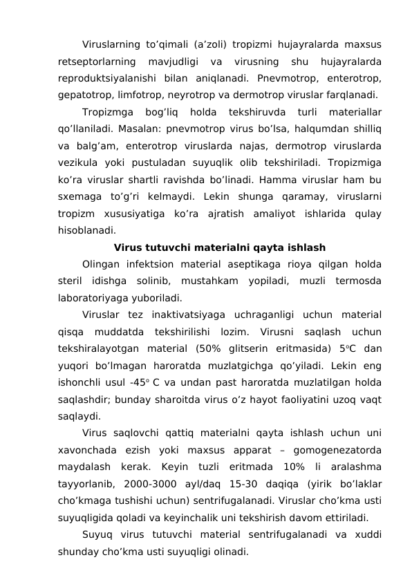 Viruslarning to’qimali (a’zoli) tropizmi hujayralarda maxsus
retseptorlarning  mavjudligi  va  virusning  shu  hujayralarda
reproduktsiyalanishi  bilan  aniqlanadi.  Pnevmotrop,  enterotrop,
gepatotrop, limfotrop, neyrotrop va dermotrop viruslar farqlanadi.
Tropizmga  bog’liq  holda  tekshiruvda  turli  materiallar
qo’llaniladi. Masalan: pnevmotrop virus bo’lsa, halqumdan shilliq
va  balg’am,  enterotrop  viruslarda  najas,  dermotrop  viruslarda
vezikula  yoki  pustuladan  suyuqlik  olib  tekshiriladi.  Tropizmiga
ko’ra viruslar shartli ravishda bo’linadi. Hamma viruslar ham bu
sxemaga  to’g’ri  kelmaydi.  Lekin  shunga  qaramay,  viruslarni
tropizm  xususiyatiga  ko’ra  ajratish  amaliyot  ishlarida  qulay
hisoblanadi.
Virus tutuvchi materialni qayta ishlash
Olingan  infektsion  material  aseptikaga  rioya  qilgan  holda
steril  idishga  solinib,  mustahkam  yopiladi,  muzli  termosda
laboratoriyaga yuboriladi.
Viruslar  tez  inaktivatsiyaga  uchraganligi  uchun  material
qisqa  muddatda  tekshirilishi  lozim.  Virusni  saqlash  uchun
tekshiralayotgan  material  (50%  glitserin  eritmasida)  5oC  dan
yuqori  bo’lmagan  haroratda  muzlatgichga  qo’yiladi.  Lekin  eng
ishonchli usul -45o  C va undan past haroratda muzlatilgan holda
saqlashdir; bunday sharoitda virus o’z hayot faoliyatini uzoq vaqt
saqlaydi. 
Virus  saqlovchi  qattiq  materialni  qayta  ishlash  uchun  uni
xavonchada  ezish  yoki  maxsus  apparat  –  gomogenezatorda
maydalash  kerak.  Keyin  tuzli  eritmada  10%  li  aralashma
tayyorlanib,  2000-3000  ayl/daq  15-30  daqiqa  (yirik  bo’laklar
cho’kmaga tushishi uchun) sentrifugalanadi. Viruslar cho’kma usti
suyuqligida qoladi va keyinchalik uni tekshirish davom ettiriladi.   
Suyuq  virus  tutuvchi  material  sentrifugalanadi  va  xuddi
shunday cho’kma usti suyuqligi olinadi.
