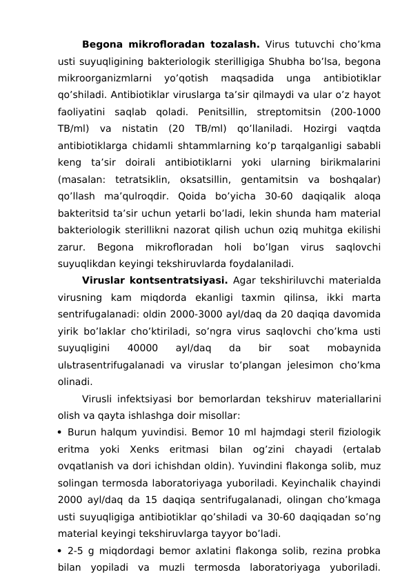 Begona mikrofloradan tozalash. Virus tutuvchi cho’kma
usti suyuqligining bakteriologik sterilligiga Shubha bo’lsa, begona
mikroorganizmlarni  yo’qotish  maqsadida  unga  antibiotiklar
qo’shiladi. Antibiotiklar viruslarga ta’sir qilmaydi va ular o’z hayot
faoliyatini  saqlab  qoladi.  Penitsillin,  streptomitsin  (200-1000
TB/ml)  va  nistatin  (20  TB/ml)  qo’llaniladi.  Hozirgi  vaqtda
antibiotiklarga chidamli shtammlarning ko’p tarqalganligi sababli
keng  ta’sir  doirali  antibiotiklarni  yoki  ularning  birikmalarini
(masalan:  tetratsiklin,  oksatsillin,  gentamitsin  va  boshqalar)
qo’llash  ma’qulroqdir.  Qoida  bo’yicha  30-60  daqiqalik  aloqa
bakteritsid ta’sir uchun yetarli bo’ladi, lekin shunda ham material
bakteriologik sterillikni nazorat qilish uchun oziq muhitga ekilishi
zarur.  Begona  mikrofloradan  holi  bo’lgan  virus  saqlovchi
suyuqlikdan keyingi tekshiruvlarda foydalaniladi.
Viruslar kontsentratsiyasi. Agar tekshiriluvchi materialda
virusning  kam  miqdorda  ekanligi  taxmin  qilinsa,  ikki  marta
sentrifugalanadi: oldin 2000-3000 ayl/daq da 20 daqiqa davomida
yirik bo’laklar cho’ktiriladi, so’ngra virus saqlovchi cho’kma usti
suyuqligini  40000  ayl/daq  da  bir  soat  mobaynida
ulьtrasentrifugalanadi va viruslar to’plangan  jelesimon  cho’kma
olinadi.
Virusli infektsiyasi bor bemorlardan tekshiruv materiallarini
olish va qayta ishlashga doir misollar:
 Burun halqum yuvindisi. Bemor 10 ml hajmdagi steril fiziologik
eritma  yoki  Xenks  eritmasi  bilan  og’zini  chayadi  (ertalab
ovqatlanish va dori ichishdan oldin). Yuvindini flakonga solib, muz
solingan termosda laboratoriyaga yuboriladi. Keyinchalik chayindi
2000 ayl/daq da 15 daqiqa sentrifugalanadi, olingan cho’kmaga
usti suyuqligiga antibiotiklar qo’shiladi va 30-60 daqiqadan so’ng
material keyingi tekshiruvlarga tayyor bo’ladi.
 2-5 g miqdordagi bemor axlatini flakonga solib, rezina probka
bilan  yopiladi  va  muzli  termosda  laboratoriyaga  yuboriladi.
