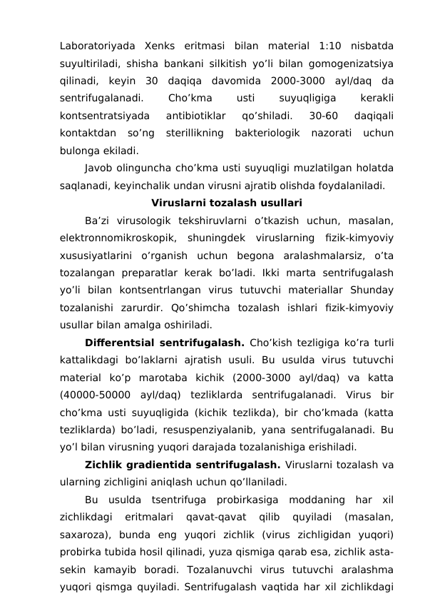 Laboratoriyada  Xenks  eritmasi  bilan  material  1:10  nisbatda
suyultiriladi, shisha bankani silkitish yo’li bilan gomogenizatsiya
qilinadi,  keyin  30  daqiqa  davomida  2000-3000  ayl/daq  da
sentrifugalanadi.
 
Cho’kma
 
usti
 
suyuqligiga
 
kerakli
kontsentratsiyada  antibiotiklar  qo’shiladi.  30-60  daqiqali
kontaktdan  so’ng  sterillikning  bakteriologik  nazorati  uchun
bulonga ekiladi.
Javob olinguncha cho’kma usti suyuqligi muzlatilgan holatda
saqlanadi, keyinchalik undan virusni ajratib olishda foydalaniladi.
Viruslarni tozalash usullari
Ba’zi  virusologik  tekshiruvlarni  o’tkazish  uchun,  masalan,
elektronnomikroskopik,  shuningdek  viruslarning  fizik-kimyoviy
xususiyatlarini  o’rganish  uchun  begona  aralashmalarsiz,  o’ta
tozalangan  preparatlar  kerak  bo’ladi.  Ikki  marta  sentrifugalash
yo’li  bilan  kontsentrlangan  virus  tutuvchi  materiallar  Shunday
tozalanishi  zarurdir.  Qo’shimcha  tozalash  ishlari  fizik-kimyoviy
usullar bilan amalga oshiriladi.
Differentsial sentrifugalash. Cho’kish tezligiga ko’ra turli
kattalikdagi  bo’laklarni  ajratish  usuli.  Bu  usulda  virus  tutuvchi
material  ko’p  marotaba  kichik  (2000-3000  ayl/daq)  va  katta
(40000-50000  ayl/daq)  tezliklarda  sentrifugalanadi.  Virus  bir
cho’kma usti suyuqligida (kichik tezlikda), bir cho’kmada (katta
tezliklarda) bo’ladi, resuspenziyalanib, yana sentrifugalanadi. Bu
yo’l bilan virusning yuqori darajada tozalanishiga erishiladi.
Zichlik gradientida sentrifugalash. Viruslarni tozalash va
ularning zichligini aniqlash uchun qo’llaniladi.
Bu  usulda  tsentrifuga  probirkasiga  moddaning  har  xil
zichlikdagi  eritmalari  qavat-qavat  qilib  quyiladi  (masalan,
saxaroza),  bunda  eng  yuqori  zichlik  (virus  zichligidan  yuqori)
probirka tubida hosil qilinadi, yuza qismiga qarab esa, zichlik asta-
sekin  kamayib  boradi.  Tozalanuvchi  virus  tutuvchi  aralashma
yuqori qismga quyiladi. Sentrifugalash vaqtida har xil zichlikdagi
