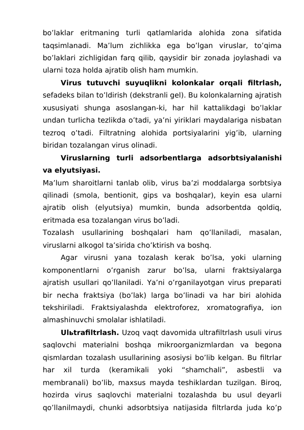 bo’laklar  eritmaning  turli  qatlamlarida  alohida  zona  sifatida
taqsimlanadi.  Ma’lum  zichlikka  ega  bo’lgan  viruslar,  to’qima
bo’laklari zichligidan farq qilib, qaysidir bir zonada joylashadi va
ularni toza holda ajratib olish ham mumkin.
Virus  tutuvchi  suyuqlikni  kolonkalar  orqali  filtrlash,
sefadeks bilan to’ldirish (dekstranli gel). Bu kolonkalarning ajratish
xususiyati  shunga  asoslangan-ki,  har  hil  kattalikdagi  bo’laklar
undan turlicha tezlikda o’tadi, ya’ni yiriklari maydalariga nisbatan
tezroq  o’tadi.  Filtratning  alohida  portsiyalarini  yig’ib,  ularning
biridan tozalangan virus olinadi.
Viruslarning  turli  adsorbentlarga  adsorbtsiyalanishi
va elyutsiyasi.   
Ma’lum sharoitlarni tanlab olib, virus ba’zi moddalarga sorbtsiya
qilinadi  (smola,  bentionit,  gips  va  boshqalar),  keyin  esa  ularni
ajratib  olish  (elyutsiya)  mumkin,  bunda  adsorbentda  qoldiq,
eritmada esa tozalangan virus bo’ladi.
Tozalash  usullarining  boshqalari  ham  qo’llaniladi,  masalan,
viruslarni alkogol ta’sirida cho’ktirish va boshq. 
Agar  virusni  yana  tozalash  kerak  bo’lsa,  yoki  ularning
komponentlarni  o’rganish  zarur  bo’lsa,  ularni  fraktsiyalarga
ajratish usullari qo’llaniladi. Ya’ni o’rganilayotgan virus preparati
bir  necha  fraktsiya  (bo’lak)  larga  bo’linadi  va  har  biri  alohida
tekshiriladi.  Fraktsiyalashda  elektroforez,  xromatografiya,  ion
almashinuvchi smolalar ishlatiladi.
Ulьtrafiltrlash. Uzoq vaqt davomida ultrafiltrlash usuli virus
saqlovchi  materialni  boshqa  mikroorganizmlardan  va  begona
qismlardan tozalash usullarining asosiysi bo’lib kelgan. Bu filtrlar
har  xil  turda  (keramikali  yoki  “shamchali”,  asbestli  va
membranali) bo’lib, maxsus mayda teshiklardan tuzilgan. Biroq,
hozirda  virus  saqlovchi  materialni  tozalashda  bu  usul  deyarli
qo’llanilmaydi, chunki adsorbtsiya natijasida filtrlarda juda ko’p
