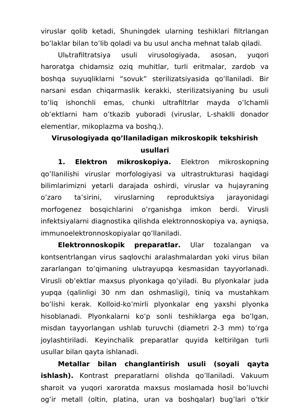 viruslar  qolib  ketadi,  Shuningdek  ularning  teshiklari  filtrlangan
bo’laklar bilan to’lib qoladi va bu usul ancha mehnat talab qiladi.
Ulьtrafiltratsiya  usuli  virusologiyada,  asosan,  yuqori
haroratga  chidamsiz  oziq  muhitlar,  turli  eritmalar,  zardob  va
boshqa  suyuqliklarni  “sovuk”  sterilizatsiyasida  qo’llaniladi.  Bir
narsani  esdan  chiqarmaslik  kerakki,  sterilizatsiyaning  bu  usuli
to’liq  ishonchli  emas,  chunki  ultrafiltrlar  mayda  o’lchamli
ob’ektlarni  ham  o’tkazib  yuboradi  (viruslar,  L-shaklli  donador
elementlar, mikoplazma va boshq.).
Virusologiyada qo’llaniladigan mikroskopik tekshirish
usullari
1.  Elektron  mikroskopiya.
 Elektron  mikroskopning
qo’llanilishi  viruslar  morfologiyasi  va  ultrastrukturasi  haqidagi
bilimlarimizni  yetarli  darajada  oshirdi,  viruslar  va  hujayraning
o’zaro  ta’sirini,  viruslarning  reproduktsiya  jarayonidagi
morfogenez  bosqichlarini  o’rganishga  imkon  berdi.  Virusli
infektsiyalarni diagnostika qilishda elektronnoskopiya va, ayniqsa,
immunoelektronnoskopiyalar qo’llaniladi.
Elektronnoskopik  preparatlar. 
Ular  tozalangan  va
kontsentrlangan virus saqlovchi aralashmalardan yoki virus bilan
zararlangan  to’qimaning  ulьtrayupqa  kesmasidan  tayyorlanadi.
Virusli ob’ektlar maxsus plyonkaga qo’yiladi. Bu plyonkalar juda
yupqa  (qalinligi  30  nm  dan  oshmasligi),  tiniq  va  mustahkam
bo’lishi  kerak.  Kolloid-ko’mirli  plyonkalar  eng  yaxshi  plyonka
hisoblanadi.  Plyonkalarni  ko’p  sonli  teshiklarga  ega  bo’lgan,
misdan tayyorlangan ushlab turuvchi (diametri 2-3 mm) to’rga
joylashtiriladi.  Keyinchalik  preparatlar  quyida  keltirilgan  turli
usullar bilan qayta ishlanadi. 
Metallar  bilan  changlantirish 
usuli  (soyali  qayta
ishlash). Kontrast  preparatlarni  olishda  qo’llaniladi.  Vakuum
sharoit va yuqori xaroratda maxsus moslamada hosil bo’luvchi
og’ir  metall  (oltin,  platina,  uran  va  boshqalar)  bug’lari  o’tkir
