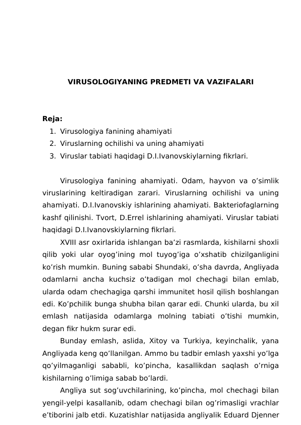 VIRUSOLOGIYANING PREDMETI VA VAZIFALARI
Reja:
1. Virusologiya fanining ahamiyati
2. Viruslarning ochilishi va uning ahamiyati
3. Viruslar tabiati haqidagi D.I.Ivanovskiylarning fikrlari.
Virusologiya fanining ahamiyati. Odam, hayvon va o’simlik
viruslarining  keltiradigan  zarari.  Viruslarning  ochilishi  va  uning
ahamiyati. D.I.Ivanovskiy ishlarining ahamiyati. Bakteriofaglarning
kashf qilinishi. Tvort, D.Errel ishlarining ahamiyati. Viruslar tabiati
haqidagi D.I.Ivanovskiylarning fikrlari.
XVIII asr oxirlarida ishlangan ba’zi rasmlarda, kishilarni shoxli
qilib yoki ular oyog’ining mol tuyog’iga o’xshatib chizilganligini
ko’rish mumkin. Buning sababi Shundaki, o’sha davrda, Angliyada
odamlarni  ancha  kuchsiz  o’tadigan  mol  chechagi  bilan  emlab,
ularda odam chechagiga qarshi immunitet hosil qilish boshlangan
edi. Ko’pchilik bunga shubha bilan qarar edi. Chunki ularda, bu xil
emlash  natijasida  odamlarga  molning  tabiati  o’tishi  mumkin,
degan fikr hukm surar edi.
Bunday emlash, aslida, Xitoy va Turkiya, keyinchalik, yana
Angliyada keng qo’llanilgan. Ammo bu tadbir emlash yaxshi yo’lga
qo’yilmaganligi  sababli,  ko’pincha,  kasallikdan  saqlash  o’rniga
kishilarning o’limiga sabab bo’lardi.
Angliya sut sog’uvchilarining, ko’pincha, mol chechagi bilan
yengil-yelpi kasallanib, odam chechagi bilan og’rimasligi vrachlar
e’tiborini jalb etdi. Kuzatishlar natijasida angliyalik Eduard Djenner
