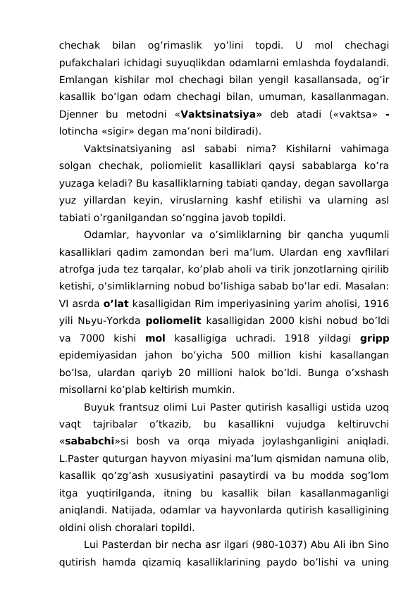 chechak  bilan  og’rimaslik  yo’lini  topdi.  U  mol  chechagi
pufakchalari ichidagi suyuqlikdan odamlarni emlashda foydalandi.
Emlangan  kishilar mol chechagi bilan yengil kasallansada, og’ir
kasallik bo’lgan odam chechagi bilan, umuman, kasallanmagan.
Djenner  bu  metodni  «Vaktsinatsiya» deb  atadi  («vaktsa»  -
lotincha «sigir» degan ma’noni bildiradi).
Vaktsinatsiyaning  asl  sababi  nima?  Kishilarni  vahimaga
solgan  chechak,  poliomielit  kasalliklari  qaysi  sabablarga  ko’ra
yuzaga keladi? Bu kasalliklarning tabiati qanday, degan savollarga
yuz  yillardan  keyin,  viruslarning  kashf  etilishi  va  ularning  asl
tabiati o’rganilgandan so’nggina javob topildi.
Odamlar,  hayvonlar  va  o’simliklarning  bir  qancha  yuqumli
kasalliklari qadim zamondan beri ma’lum. Ulardan eng xavflilari
atrofga juda tez tarqalar, ko’plab aholi va tirik jonzotlarning qirilib
ketishi, o’simliklarning nobud bo’lishiga sabab bo’lar edi. Masalan:
VI asrda o’lat kasalligidan Rim imperiyasining yarim aholisi, 1916
yili Nьyu-Yorkda  poliomelit kasalligidan 2000 kishi nobud bo’ldi
va  7000  kishi  mol kasalligiga  uchradi.  1918  yildagi  gripp
epidemiyasidan  jahon  bo’yicha  500  million  kishi  kasallangan
bo’lsa, ulardan  qariyb 20 millioni halok bo’ldi. Bunga  o’xshash
misollarni ko’plab keltirish mumkin.
Buyuk frantsuz olimi Lui Paster qutirish kasalligi ustida uzoq
vaqt  tajribalar  o’tkazib,  bu  kasallikni  vujudga  keltiruvchi
«sababchi»si  bosh  va  orqa  miyada  joylashganligini  aniqladi.
L.Paster quturgan hayvon miyasini ma’lum qismidan namuna olib,
kasallik qo’zg’ash xususiyatini pasaytirdi va bu modda sog’lom
itga  yuqtirilganda,  itning  bu  kasallik  bilan  kasallanmaganligi
aniqlandi. Natijada, odamlar va hayvonlarda qutirish kasalligining
oldini olish choralari topildi.
Lui Pasterdan bir necha asr ilgari (980-1037) Abu Ali ibn Sino
qutirish hamda qizamiq kasalliklarining paydo bo’lishi va uning
