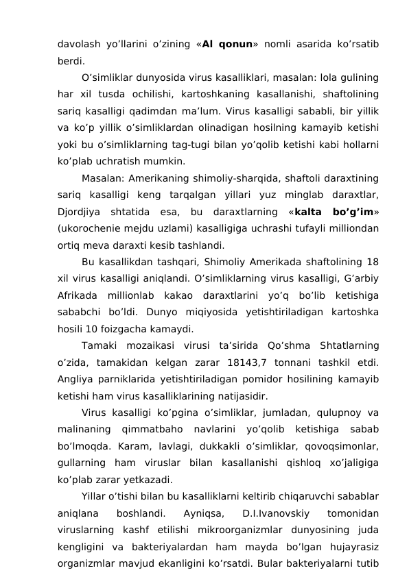 davolash yo’llarini o’zining «Al qonun» nomli asarida ko’rsatib
berdi.
O’simliklar dunyosida virus kasalliklari, masalan: lola gulining
har  xil  tusda  ochilishi,  kartoshkaning  kasallanishi,  shaftolining
sariq kasalligi qadimdan ma’lum. Virus kasalligi sababli, bir yillik
va ko’p yillik o’simliklardan olinadigan hosilning kamayib ketishi
yoki bu o’simliklarning tag-tugi bilan yo’qolib ketishi kabi hollarni
ko’plab uchratish mumkin.
Masalan: Amerikaning shimoliy-sharqida, shaftoli daraxtining
sariq  kasalligi  keng  tarqalgan  yillari  yuz  minglab  daraxtlar,
Djordjiya  shtatida  esa,  bu  daraxtlarning  «kalta  bo’g’im»
(ukorochenie mejdu uzlami) kasalligiga uchrashi tufayli milliondan
ortiq meva daraxti kesib tashlandi.
Bu kasallikdan tashqari, Shimoliy Amerikada shaftolining 18
xil virus kasalligi aniqlandi. O’simliklarning virus kasalligi, G’arbiy
Afrikada  millionlab  kakao  daraxtlarini  yo’q  bo’lib  ketishiga
sababchi  bo’ldi.  Dunyo  miqiyosida  yetishtiriladigan  kartoshka
hosili 10 foizgacha kamaydi.
Tamaki  mozaikasi  virusi  ta’sirida  Qo’shma  Shtatlarning
o’zida,  tamakidan  kelgan  zarar  18143,7  tonnani  tashkil  etdi.
Angliya parniklarida yetishtiriladigan pomidor hosilining kamayib
ketishi ham virus kasalliklarining natijasidir.
Virus  kasalligi  ko’pgina  o’simliklar,  jumladan,  qulupnoy  va
malinaning  qimmatbaho  navlarini  yo’qolib  ketishiga  sabab
bo’lmoqda.  Karam,  lavlagi,  dukkakli  o’simliklar,  qovoqsimonlar,
gullarning  ham  viruslar  bilan  kasallanishi  qishloq  xo’jaligiga
ko’plab zarar yetkazadi.
Yillar o’tishi bilan bu kasalliklarni keltirib chiqaruvchi sabablar
aniqlana  boshlandi.  Ayniqsa,  D.I.Ivanovskiy  tomonidan
viruslarning  kashf  etilishi  mikroorganizmlar  dunyosining  juda
kengligini  va  bakteriyalardan  ham  mayda  bo’lgan  hujayrasiz
organizmlar mavjud ekanligini ko’rsatdi. Bular bakteriyalarni tutib
