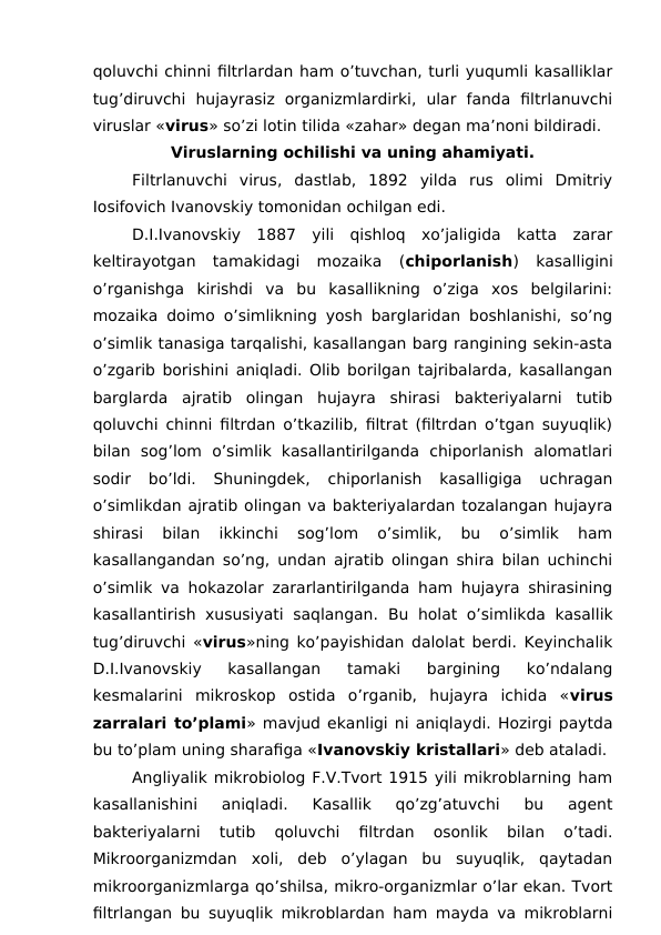 qoluvchi chinni filtrlardan ham o’tuvchan, turli yuqumli kasalliklar
tug’diruvchi  hujayrasiz  organizmlardirki,  ular  fanda  filtrlanuvchi
viruslar «virus» so’zi lotin tilida «zahar» degan ma’noni bildiradi.
Viruslarning ochilishi va uning ahamiyati.
Filtrlanuvchi  virus,  dastlab,  1892  yilda  rus  olimi  Dmitriy
Iosifovich Ivanovskiy tomonidan ochilgan edi.
D.I.Ivanovskiy  1887  yili  qishloq  xo’jaligida  katta  zarar
keltirayotgan  tamakidagi  mozaika  (chiporlanish)  kasalligini
o’rganishga  kirishdi  va  bu  kasallikning  o’ziga  xos  belgilarini:
mozaika doimo o’simlikning yosh barglaridan boshlanishi, so’ng
o’simlik tanasiga tarqalishi, kasallangan barg rangining sekin-asta
o’zgarib borishini aniqladi. Olib borilgan tajribalarda, kasallangan
barglarda  ajratib  olingan  hujayra  shirasi  bakteriyalarni  tutib
qoluvchi chinni filtrdan o’tkazilib, filtrat (filtrdan o’tgan suyuqlik)
bilan  sog’lom  o’simlik  kasallantirilganda  chiporlanish  alomatlari
sodir  bo’ldi.  Shuningdek,  chiporlanish  kasalligiga  uchragan
o’simlikdan ajratib olingan va bakteriyalardan tozalangan hujayra
shirasi  bilan  ikkinchi  sog’lom  o’simlik,  bu  o’simlik  ham
kasallangandan so’ng, undan ajratib olingan shira bilan uchinchi
o’simlik va hokazolar zararlantirilganda ham hujayra shirasining
kasallantirish xususiyati saqlangan.  Bu holat o’simlikda kasallik
tug’diruvchi «virus»ning ko’payishidan dalolat berdi. Keyinchalik
D.I.Ivanovskiy  kasallangan  tamaki  bargining  ko’ndalang
kesmalarini  mikroskop  ostida  o’rganib,  hujayra  ichida  «virus
zarralari to’plami» mavjud ekanligi ni aniqlaydi. Hozirgi paytda
bu to’plam uning sharafiga «Ivanovskiy kristallari» deb ataladi.
Angliyalik mikrobiolog F.V.Tvort 1915 yili mikroblarning ham
kasallanishini  aniqladi.  Kasallik  qo’zg’atuvchi  bu  agent
bakteriyalarni  tutib  qoluvchi  filtrdan  osonlik  bilan  o’tadi.
Mikroorganizmdan  xoli,  deb  o’ylagan  bu  suyuqlik,  qaytadan
mikroorganizmlarga qo’shilsa, mikro-organizmlar o’lar ekan. Tvort
filtrlangan bu suyuqlik mikroblardan ham mayda va mikroblarni
