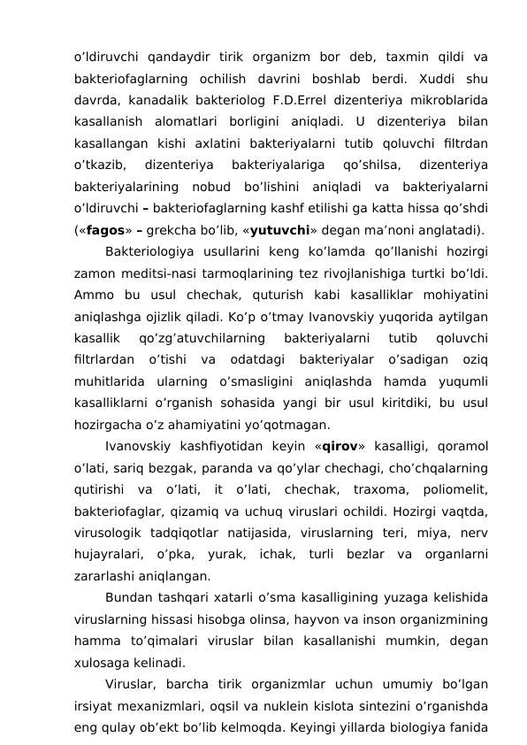 o’ldiruvchi  qandaydir  tirik  organizm  bor  deb,  taxmin  qildi  va
bakteriofaglarning  ochilish  davrini  boshlab  berdi.  Xuddi  shu
davrda, kanadalik bakteriolog F.D.Errel dizenteriya mikroblarida
kasallanish  alomatlari  borligini  aniqladi.  U  dizenteriya  bilan
kasallangan  kishi  axlatini  bakteriyalarni  tutib  qoluvchi  filtrdan
o’tkazib,  dizenteriya  bakteriyalariga  qo’shilsa,  dizenteriya
bakteriyalarining  nobud  bo’lishini  aniqladi  va  bakteriyalarni
o’ldiruvchi – bakteriofaglarning kashf etilishi ga katta hissa qo’shdi
(«fagos» – grekcha bo’lib, «yutuvchi» degan ma’noni anglatadi).
Bakteriologiya  usullarini  keng  ko’lamda  qo’llanishi  hozirgi
zamon meditsi-nasi tarmoqlarining tez rivojlanishiga turtki bo’ldi.
Ammo  bu  usul  chechak,  quturish  kabi  kasalliklar  mohiyatini
aniqlashga ojizlik qiladi. Ko’p o’tmay Ivanovskiy yuqorida aytilgan
kasallik  qo’zg’atuvchilarning  bakteriyalarni  tutib  qoluvchi
filtrlardan  o’tishi  va  odatdagi  bakteriyalar  o’sadigan  oziq
muhitlarida  ularning  o’smasligini  aniqlashda  hamda  yuqumli
kasalliklarni  o’rganish  sohasida  yangi  bir  usul  kiritdiki,  bu  usul
hozirgacha o’z ahamiyatini yo’qotmagan.
Ivanovskiy  kashfiyotidan  keyin  «qirov»  kasalligi,  qoramol
o’lati, sariq bezgak, paranda va qo’ylar chechagi, cho’chqalarning
qutirishi  va  o’lati,  it  o’lati,  chechak,  traxoma,  poliomelit,
bakteriofaglar, qizamiq va uchuq viruslari ochildi. Hozirgi vaqtda,
virusologik  tadqiqotlar  natijasida,  viruslarning  teri,  miya,  nerv
hujayralari,  o’pka,  yurak,  ichak,  turli  bezlar  va  organlarni
zararlashi aniqlangan.
Bundan tashqari xatarli o’sma kasalligining yuzaga kelishida
viruslarning hissasi hisobga olinsa, hayvon va inson organizmining
hamma  to’qimalari  viruslar  bilan  kasallanishi  mumkin,  degan
xulosaga kelinadi.
Viruslar,  barcha  tirik  organizmlar  uchun  umumiy  bo’lgan
irsiyat mexanizmlari, oqsil va nuklein kislota sintezini o’rganishda
eng qulay ob’ekt bo’lib kelmoqda. Keyingi yillarda biologiya fanida
