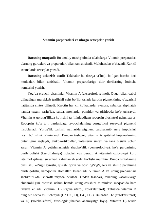 Vitamin preparatlari va ularga retseptlar yozish
Darsning maqsadi: Bu amaliy mashg‘ulotda talabalarga Vitamin preparatlari
ularning guruxlari va preparatlari bilan tanishishadi. Mulohazalar o‘tkazadi. Xar xil
sxemalarda retseplar yozadi. 
Darsning utkazish usuli: Talabalar bu dasrga ta’luqli bo‘lgan barcha dori
moddalari  bilan  tanishadi.  Vitamin  preparatlariga doir  dorilarning  lotincha
nomlarini yozish.
Yog‘da eruvchi vitaminlar Vitamin A (akseroftol, retinol). Ovqat bilan qabul
qilinadigan murakkab tuzilishli spirt bo‘lib, tanada karotin pigmentining o‘zgarishi
natijasida sintez qilinadi. Karotin har xii ko‘katlarda, ayniqsa, sabzida, shpinatda
hamda tuxum sarig‘ida, sutda, moylarda, pomidor va pishloqda ko‘p uchraydi.
Vitamin A qorong‘ilikda ko‘rishni ta ‘minlaydigan rodopsin biosintezi uchun zarur.
Rodopsin  ko‘z  to‘r  pardasidagi  tayoqchalaming  yorug‘likni  sezuvchi  pigmenti
hisoblanadi. Yorug‘lik tushishi  natijasida pigment parchalanib, nerv impulslari
hosil bo‘lishini ta’minlaydi. Bundan tashqari, vitamin A epitelial hujayralaming
butunligini saqlaydi, glukokortikoidlar, xolesterin sintezi va tana o‘sishi uchun
zarur. Vitamin A yetishmasligida shabko‘rlik (gemerolopiya), ko‘z pardasining
qurib qolishi (kseroftalmiya) holatlari yuz beradi. A vitaminli oziq-ovqat ko‘p
iste’mol qilinsa, surunkali zaharlanish sodir bo‘lishi mumkin. Bunda ishtahaning
buzilishi, ko‘ngil aynishi, qusish, qorin va bosh og‘rig‘i, teri va shilliq pardaning
qurib qolishi, kamqonlik alomatlari kuzatiladi. Vitamin A va uning preparatlari
shabko‘rlikda,  kseroftalmiyada  beriladi.  Undan  tashqari,  tananing  kasalliklarga
chidamliligini oshirish uchun hamda uning o‘sishini ta’minlash maqsadida ham
tavsiya etiladi. Vitamin D. (Ergokalsiferol, xolekalsiferol). Tabiatda vitamin D
ning bir necha xiii uchraydi (D" D2 , D), D4 , D5 ). Bulardan D2 (ergokalsiferol)
va D) (xolekalsiferol) fiziologik jihatdan ahamiyatga loyiq. Vitamin D) terida
