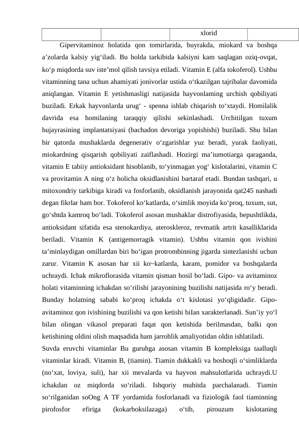 xlorid
Gipervitaminoz  holatida  qon  tomirlarida,  buyrakda,  miokard  va  boshqa
a’zolarda kalsiy yig‘iladi. Bu holda tarkibida kalsiyni kam saqlagan oziq-ovqat,
ko‘p miqdorda suv iste’mol qilish tavsiya etiladi. Vitamin E (alfa tokoferol). Ushbu
vitaminning tana uchun ahamiyati jonivorlar ustida o‘tkazilgan tajribalar davomida
aniqlangan. Vitamin E yetishmasligi natijasida hayvonlaming urchish qobiliyati
buziladi. Erkak hayvonlarda urug‘ - spenna ishlab chiqarish to‘xtaydi. Homilalik
davrida  esa  homilaning  taraqqiy  qilishi  sekinlashadi.  Urchitilgan  tuxum
hujayrasining implantatsiyasi (bachadon devoriga yopishishi) buziladi. Shu bilan
bir  qatorda  mushaklarda  degenerativ  o‘zgarishlar  yuz  beradi,  yurak  faoliyati,
miokardning qisqarish qobiliyati zaiflashadi. Hozirgi ma’iumotiarga qaraganda,
vitamin E tabiiy antioksidant hisoblanib, to‘yinmagan yog‘ kislotalarini, vitamin C
va provitamin A ning o‘z holicha oksidlanishini bartaraf etadi. Bundan tashqari, u
mitoxondriy tarkibiga kiradi va fosforlanib, oksidlanish jarayonida qat245 nashadi
degan fikrlar ham bor. Tokoferol ko‘katlarda, o‘simlik moyida ko‘proq, tuxum, sut,
go‘shtda kamroq bo‘ladi. Tokoferol asosan mushaklar distrofiyasida, bepushtlikda,
antioksidant sifatida esa stenokardiya, ateroskleroz, revmatik artrit kasalliklarida
beriladi.  Vitamin  K  (antigemorragik  vitamin).  Ushbu  vitamin  qon  ivishini
ta’minlaydigan omillardan biri bo‘igan protrombinning jigarda sintezlanishi uchun
zarur. Vitamin K asosan har xii ko~katlarda, karam, pomidor va boshqalarda
uchraydi. Ichak mikroflorasida vitamin qisman hosil bo‘ladi. Gipo- va avitaminoz
holati vitaminning ichakdan so‘rilishi jarayonining buzilishi natijasida ro‘y beradi.
Bunday  holatning  sababi  ko‘proq  ichakda  o‘t  kislotasi  yo‘qligidadir.  Gipo-
avitaminoz qon ivishining buzilishi va qon ketishi biIan xarakterlanadi. Sun’iy yo‘l
bilan  olingan  vikasol  preparati  faqat  qon  ketishida  berilmasdan,  balki  qon
ketishining oldini olish maqsadida ham jarrohlik amaliyotidan oldin ishlatiladi.
Suvda eruvchi vitaminlar Bu guruhga asosan vitamin B kompleksiga taalluqli
vitaminlar kiradi. Vitamin B, (tiamin). Tiamin dukkakli va boshoqli o‘simliklarda
(no‘xat, loviya, suli), har xii mevalarda va hayvon mahsulotlarida uchraydi.U
ichakdan  oz  miqdorda  so‘riladi.  Ishqoriy  muhitda  parchalanadi.  Tiamin
so‘rilganidan soOng A TF yordamida fosforlanadi va fiziologik faol tiaminning
pirofosfor  efiriga  (kokarboksilazaga)  o‘tib,  pirouzum  kislotaning
