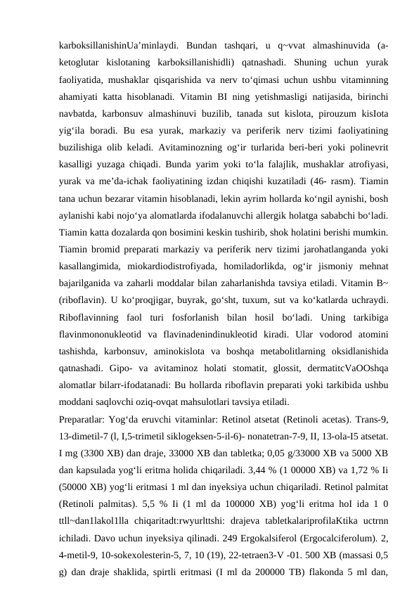 karboksillanishinUa’minlaydi.  Bundan  tashqari,  u  q~vvat  almashinuvida  (a-
ketoglutar  kislotaning  karboksillanishidli)  qatnashadi.  Shuning  uchun  yurak
faoliyatida, mushaklar qisqarishida va nerv to‘qimasi uchun ushbu vitaminning
ahamiyati katta hisoblanadi. Vitamin BI ning yetishmasligi natijasida, birinchi
navbatda, karbonsuv almashinuvi  buzilib, tanada sut kislota, pirouzum kisIota
yig‘ila  boradi.  Bu  esa  yurak,  markaziy  va  periferik  nerv  tizimi  faoliyatining
buzilishiga olib keladi. Avitaminozning og‘ir turlarida beri-beri yoki polinevrit
kasalligi yuzaga chiqadi. Bunda yarim yoki to‘la falajlik, mushaklar atrofiyasi,
yurak va me’da-ichak faoliyatining izdan chiqishi kuzatiladi (46- rasm). Tiamin
tana uchun bezarar vitamin hisoblanadi, lekin ayrim hollarda ko‘ngil aynishi, bosh
aylanishi kabi nojo‘ya alomatlarda ifodalanuvchi allergik holatga sababchi bo‘ladi.
Tiamin katta dozalarda qon bosimini keskin tushirib, shok holatini berishi mumkin.
Tiamin bromid preparati markaziy va periferik nerv tizimi jarohatlanganda yoki
kasallangimida,  miokardiodistrofiyada,  homiladorlikda,  og‘ir  jismoniy  mehnat
bajarilganida va zaharli moddalar bilan zaharlanishda tavsiya etiladi. Vitamin B~
(riboflavin). U ko‘proqjigar, buyrak, go‘sht, tuxum, sut va ko‘katlarda uchraydi.
Riboflavinning  faol  turi  fosforlanish  bilan  hosil  bo‘ladi.  Uning  tarkibiga
flavinmononukleotid  va  flavinadenindinukleotid  kiradi.  Ular  vodorod  atomini
tashishda,  karbonsuv,  aminokislota  va  boshqa  metabolitlarning  oksidlanishida
qatnashadi.  Gipo-  va  avitaminoz  holati  stomatit,  glossit,  dermatitcVaOOshqa
alomatlar bilarr-ifodatanadi: Bu hollarda riboflavin preparati yoki tarkibida ushbu
moddani saqlovchi oziq-ovqat mahsulotlari tavsiya etiladi.
Preparatlar: Yog‘da eruvchi vitaminlar: Retinol atsetat (Retinoli acetas). Trans-9,
13-dimetil-7 (l, I,5-trimetil siklogeksen-5-il-6)- nonatetran-7-9, II, 13-ola-I5 atsetat.
I mg (3300 XB) dan draje, 33000 XB dan tabletka; 0,05 g/33000 XB va 5000 XB
dan kapsulada yog‘li eritma holida chiqariladi. 3,44 % (1 00000 XB) va 1,72 % Ii
(50000 XB) yog‘li eritmasi 1 ml dan inyeksiya uchun chiqariladi. Retinol palmitat
(Retinoli palmitas). 5,5 % Ii (1 ml da 100000 XB) yog‘li eritma hoI ida 1 0
ttll~dan1lakol1lla  chiqaritadt:rwyurlttshi:  drajeva  tabletkalariprofilaKtika  uctrnn
ichiladi. Davo uchun inyeksiya qilinadi. 249 Ergokalsiferol (Ergocalciferolum). 2,
4-metil-9, 10-sokexolesterin-5, 7, 10 (19), 22-tetraen3-V -01. 500 XB (massasi 0,5
g) dan draje shaklida, spirtli eritmasi (I ml da 200000 TB) flakonda 5 ml dan,

