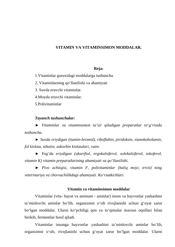 VITAMIN VA VITAMINSIMON MODDALAR.
Reja:
1.Vitaminlar guruxidagi moddalarga tushuncha.
2. Vitaminlarning qo‘llanilishi va ahamiyati
3. Suvda eruvchi vitaminlar.
4.Moyda eruvchi vitaminlar.
5.Polivitaminlar 
Tayanch tushunchalar:
► Vitaminlar  va  vitaminsimon  ta’sir  qiladigan  preparatlar  to‘g‘risida
tushuncha.
► Suvda eriydigan (tiamin-bromid), riboflabin, piridoksin, sianokobolamin,
fol kislota, nikotin, askorbin kislotalari, rutin.
►  Yog‘da  eriydigan  (akserftol,  ergokalsiferol,  xolekalsiferol,  tokoferol,
vitamin K) vitamin preparatlarining ahamiyati va qo‘llanilishi.
► Pivo  achitqisi,  vitamin  F,  polivitaminlar  (baliq  moyi,  trivit)  ning
veterinariya va chorvachilikdagi ahamiyati. Ko‘rsatkichlari. 
Vitamin va vitaminsimon moddalar
Vitaminlar (vita- hayot va aminum - aminlar) inson va hayvonlar yashashini
ta’minlovchi  aminlar  bo‘lib,  organizmni  o‘sib  rivojlanishi  uchun  g‘oyat  zarur
bo‘lgan moddalar. Ularni ko‘pchiligi qon va to‘qimalar maxsus oqsillari bilan
birikib, fermentlar hosil qiladi.
Vitaminlar  insonga  hayvonlar  yashashini  ta’minlovchi  aminlar  bo‘lib,
organizmni  o‘sib,  rivojlanishi  uchun  g‘oyat  zarur  bo‘lgan  moddalar.  Ularni
