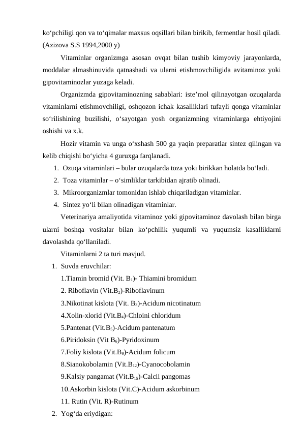 ko‘pchiligi qon va to‘qimalar maxsus oqsillari bilan birikib, fermentlar hosil qiladi.
(Azizova S.S 1994,2000 y) 
Vitaminlar organizmga asosan ovqat bilan tushib kimyoviy jarayonlarda,
moddalar almashinuvida qatnashadi va ularni etishmovchiligida avitaminoz yoki
gipovitaminozlar yuzaga keladi. 
Organizmda gipovitaminozning sabablari: iste’mol qilinayotgan ozuqalarda
vitaminlarni etishmovchiligi, oshqozon ichak kasalliklari tufayli qonga vitaminlar
so‘rilishining  buzilishi,  o‘sayotgan  yosh  organizmning  vitaminlarga  ehtiyojini
oshishi va x.k.
Hozir vitamin va unga o‘xshash 500 ga yaqin preparatlar sintez qilingan va
kelib chiqishi bo‘yicha 4 guruxga farqlanadi. 
1. Ozuqa vitaminlari – bular ozuqalarda toza yoki birikkan holatda bo‘ladi.
2. Toza vitaminlar – o‘simliklar tarkibidan ajratib olinadi.
3. Mikroorganizmlar tomonidan ishlab chiqariladigan vitaminlar.
4. Sintez yo‘li bilan olinadigan vitaminlar.
Veterinariya amaliyotida vitaminoz yoki gipovitaminoz davolash bilan birga
ularni  boshqa  vositalar  bilan  ko‘pchilik  yuqumli  va  yuqumsiz  kasalliklarni
davolashda qo‘llaniladi. 
Vitaminlarni 2 ta turi mavjud.
1. Suvda eruvchilar: 
1.Tiamin bromid (Vit. B1)- Thiamini bromidum
2. Riboflavin (Vit.B2)-Riboflavinum
3.Nikotinat kislota (Vit. B3)-Acidum nicotinatum
4.Xolin-xlorid (Vit.B4)-Chloini chloridum
5.Pantenat (Vit.B5)-Acidum pantenatum
6.Piridoksin (Vit B6)-Pyridoxinum
7.Foliy kislota (Vit.B9)-Acidum folicum
8.Sianokobolamin (Vit.B12)-Cyanocobolamin
9.Kalsiy pangamat (Vit.B15)-Calcii pangomas
10.Askorbin kislota (Vit.C)-Acidum askorbinum
11. Rutin (Vit. R)-Rutinum
2. Yog‘da eriydigan: 
