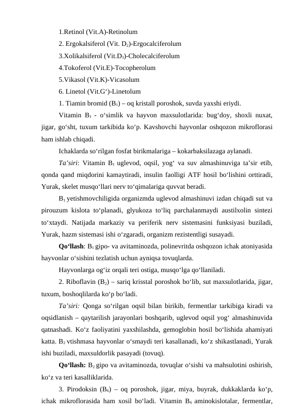 1.Retinol (Vit.A)-Retinolum
2. Ergokalsiferol (Vit. D2)-Ergocalciferolum
3.Xolikalsiferol (Vit.D3)-Cholecalciferolum
4.Tokoferol (Vit.E)-Tocopherolum
5.Vikasol (Vit.K)-Vicasolum
6. Linetol (Vit.G‘)-Linetolum
1. Tiamin bromid (B1) – oq kristall poroshok, suvda yaxshi eriydi. 
Vitamin B1  - o‘simlik va hayvon maxsulotlarida: bug‘doy, shoxli nuxat,
jigar, go‘sht, tuxum tarkibida ko‘p. Kavshovchi hayvonlar oshqozon mikroflorasi
ham ishlab chiqadi. 
Ichaklarda so‘rilgan fosfat birikmalariga – kokarbaksilazaga aylanadi. 
Ta’siri: Vitamin B1  uglevod, oqsil, yog‘ va suv almashinuviga ta’sir etib,
qonda qand miqdorini kamaytiradi, insulin faolligi ATF hosil bo‘lishini orttiradi,
Yurak, skelet musqo‘llari nerv to‘qimalariga quvvat beradi. 
B1 yetishmovchiligida organizmda uglevod almashinuvi izdan chiqadi sut va
pirouzum kislota to‘planadi, glyukoza to‘liq parchalanmaydi austilxolin sintezi
to‘xtaydi. Natijada markaziy va periferik nerv sistemasini  funksiyasi  buziladi,
Yurak, hazm sistemasi ishi o‘zgaradi, organizm rezistentligi susayadi. 
Qo‘llash: B1 gipo- va avitaminozda, polinevritda oshqozon ichak atoniyasida
hayvonlar o‘sishini tezlatish uchun ayniqsa tovuqlarda. 
Hayvonlarga og‘iz orqali teri ostiga, musqo‘lga qo‘llaniladi. 
2. Riboflavin (B2) – sariq krisstal poroshok bo‘lib, sut maxsulotlarida, jigar,
tuxum, boshoqlilarda ko‘p bo‘ladi. 
Ta’siri:  Qonga so‘rilgan oqsil bilan birikib, fermentlar tarkibiga kiradi va
oqsidlanish – qaytarilish jarayonlari boshqarib, uglevod oqsil yog‘ almashinuvida
qatnashadi. Ko‘z faoliyatini yaxshilashda, gemoglobin hosil bo‘lishida ahamiyati
katta. B2 vtishmasa hayvonlar o‘smaydi teri kasallanadi, ko‘z shikastlanadi, Yurak
ishi buziladi, maxsuldorlik pasayadi (tovuq). 
Qo‘llash: B2 gipo va avitaminozda, tovuqlar o‘sishi va mahsulotini oshirish,
ko‘z va teri kasalliklarida. 
3. Pirodoksin (B6) – oq poroshok, jigar, miya, buyrak, dukkaklarda ko‘p,
ichak mikroflorasida ham xosil bo‘ladi. Vitamin B6  aminokislotalar, fermentlar,
