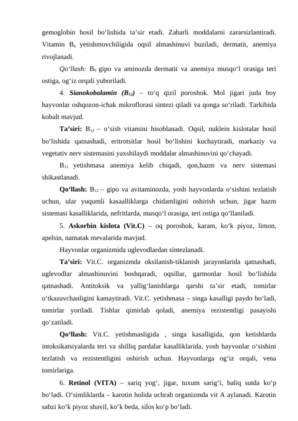 gemoglobin  hosil  bo‘lishida  ta’sir  etadi.  Zaharli  moddalarni  zararsizlantiradi.
Vitamin  B6  yetishmovchiligida  oqsil  almashinuvi  buziladi,  dermatit,  anemiya
rivojlanadi. 
Qo‘llash:  B6  gipo va aminozda dermatit va anemiya musqo‘l orasiga teri
ostiga, og‘iz orqali yuboriladi. 
4.  Sianokobalamin  (B12) –  to‘q  qizil  poroshok.  Mol  jigari  juda  boy
hayvonlar oshqozon-ichak mikroflorasi sintezi qiladi va qonga so‘riladi. Tarkibida
kobalt mavjud.
Ta’siri: B12  – o‘sish vitamini hisoblanadi. Oqsil, nuklein kislotalar hosil
bo‘lishida  qatnashadi,  eritrotsitlar  hosil  bo‘lishini  kuchaytiradi,  markaziy  va
vegetativ nerv sistemasini yaxshilaydi moddalar almashinuvini qo‘chayadi. 
B12
 yetishmasa  anemiya  kelib  chiqadi,  qon,hazm  va  nerv  sistemasi
shikastlanadi. 
Qo‘llash: B12  – gipo va avitaminozda, yosh hayvonlarda o‘sishini tezlatish
uchun,  ular  yuqumli  kasaalliklarga  chidamligini  oshirish  uchun,  jigar  hazm
sistemasi kasalliklarida, nefritlarda, musqo‘l orasiga, teri ostiga qo‘llaniladi.
5.  Askorbin kislota (Vit.C) – oq poroshok, karam, ko‘k piyoz, limon,
apelsin, namatak mevalarida mavjud. 
Hayvonlar organizmida uglevodlardan sintezlanadi. 
Ta’siri: Vit.C.  organizmda  oksilanish-tiklanish  jarayonlarida  qatnashadi,
uglevodlar  almashinuvini  boshqaradi,  oqsillar,  garmonlar  hosil  bo‘lishida
qatnashadi.  Antitoksik  va  yallig‘lanishlarga  qarshi  ta’sir  etadi,  tomirlar
o‘tkazuvchanligini kamaytiradi. Vit.C. yetishmasa – singa kasalligi paydo bo‘ladi,
tomirlar  yoriladi.  Tishlar  qimirlab  qoladi,  anemiya  rezistentligi  pasayishi
qo‘zatiladi. 
Qo‘llash: Vit.C.  yetishmasligida  ,  singa  kasalligida,  qon  ketishlarda
intoksikatsiyalarda teri va shilliq pardalar kasalliklarida, yosh hayvonlar o‘sishini
tezlatish  va  rezistentligini  oshirish  uchun.  Hayvonlarga  og‘iz  orqali,  vena
tomirlariga.
6.  Retinol  (VITA) – sariq yog‘, jigar, tuxum  sarig‘i, baliq sutda ko‘p
bo‘ladi. O‘simliklarda – karotin holida uchrab organizmda vit A aylanadi. Karotin
sabzi ko‘k piyoz shavil, ko‘k beda, silos ko‘p bo‘ladi. 
