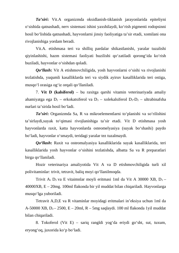 Ta’siri: Vit.A  organizmda  oksidlanish-tiklanish  jarayonlarida  epiteliyni
o‘sishida qatnashadi, nerv sistemasi ishini yaxshilaydi, ko‘rish pigmenti rodopsinni
hosil bo‘lishida qatnashadi, hayvonlarni jinsiy faoliyatiga ta’sir etadi, xomilani ona
rivojlanishiga yordam beradi. 
Vit.A.  etishmasa  teri  va  shilliq  pardalar  shikastlanishi,  yaralar  tuzalishi
qiyinlashishi,  hazm  sistemasi  faoliyati  buzilishi  qo‘zatiladi  qorong‘ida  ko‘rish
buziladi, hayvonlar o‘sishdan qoladi. 
Qo‘llash: Vit A etishmovchiligida, yosh hayvonlarni o‘sishi va rivojlanishi
tezlatishda, yuqumli kasalliklarda teri va siydik ayiruv kasalliklarida teri ostiga,
musqo‘l orasiga og‘iz orqali qo‘llaniladi.
7.  Vit D (kalsiferol) – bu raxitga qarshi vitamin veterinariyada amaliy
ahamiyatga ega D2 – erkokatsiferol va D3 – xolekalsiferol D3-D2 – ultrabinafsha
nurlari ta’sirida hosil bo‘ladi.
Ta’siri: Organizmda Sa, R va mikroelementlarni to‘planishi va so‘rilishini
ta’sirlaydi,suyak  to‘qimasi  rivojlanishiga  ta’sir  etadi.  Vit  D  etishmasa  yosh
hayvonlarda  raxit,  katta  hayvonlarda  osteomelyasiya  (suyak  bo‘shashi)  paydo
bo‘ladi, hayvonlar o‘smaydi, teridagi yaralar tez tuzalmaydi.
Qo‘llash: Raxit va osteomalyasiya kasalliklarida suyak kasalliklarida, teri
kasalliklarida yosh hayvonlar o‘sishini tezlatishda, albatta Sa va R preparatlari
birga qo‘llaniladi. 
Hozir  veterinariya  amaliyotida  Vit  A  va  D  etishmovchiligida  turli  xil
polivitaminlar: trivit, tetravit, baliq moyi qo‘llanilmoqda.
Trivit A1  D3  va E vitaimnlar moyli eritmasi 1ml da Vit A 30000 XB, D3  –
40000XB, E – 20mg. 100ml flakonda bir yil muddat bilan chiqariladi. Hayvonlarga
musqo‘lga yuboriladi.
Tetravit A,D,E va R vitaminlar moyidagi eritmalari in’eksiya uchun 1ml da
A-50000 XB, D2 – 2500, E – 20ml, R – 5mg saqlaydi. 100 ml flakonda 1yil muddat
bilan chiqariladi. 
8.  Tokoferol  (Vit  E)  –  sariq  rangldi  yog‘da  eriydi  go‘sht,  sut,  tuxum,
eryong‘oq, juxorida ko‘p bo‘ladi.
