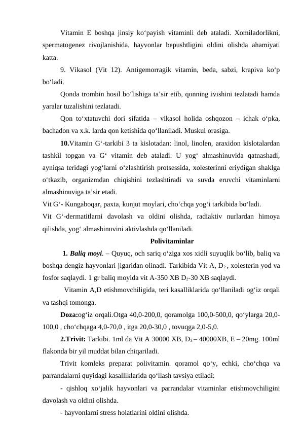Vitamin E boshqa jinsiy ko‘payish vitaminli deb ataladi. Xomiladorlikni,
spermatogenez  rivojlanishida,  hayvonlar  bepushtligini  oldini  olishda  ahamiyati
katta. 
9. Vikasol  (Vit  12). Antigemorragik vitamin, beda, sabzi,  krapiva ko‘p
bo‘ladi. 
Qonda trombin hosil bo‘lishiga ta’sir etib, qonning ivishini tezlatadi hamda
yaralar tuzalishini tezlatadi. 
Qon to‘xtatuvchi dori sifatida – vikasol holida oshqozon – ichak o‘pka,
bachadon va x.k. larda qon ketishida qo‘llaniladi. Muskul orasiga. 
10.Vitamin G‘-tarkibi 3 ta kislotadan: linol, linolen, araxidon kislotalardan
tashkil  topgan  va  G‘  vitamin  deb  ataladi.  U  yog‘  almashinuvida  qatnashadi,
ayniqsa teridagi yog‘larni o‘zlashtirish protsessida, xolesterinni eriydigan shaklga
o‘tkazib,  organizmdan  chiqishini  tezlashtiradi  va  suvda  eruvchi  vitaminlarni
almashinuviga ta’sir etadi.
Vit G‘- Kungaboqar, paxta, kunjut moylari, cho‘chqa yog‘i tarkibida bo‘ladi.
Vit  G‘-dermatitlarni  davolash  va  oldini  olishda,  radiaktiv  nurlardan  himoya
qilishda, yog‘ almashinuvini aktivlashda qo‘llaniladi.
Polivitaminlar
 1. Baliq moyi. – Quyuq, och sariq o‘ziga xos xidli suyuqlik bo‘lib, baliq va
boshqa dengiz hayvonlari jigaridan olinadi. Tarkibida Vit A, D2 , xolesterin yod va
fosfor saqlaydi. 1 gr baliq moyida vit A-350 XB D2-30 XB saqlaydi. 
Vitamin A,D etishmovchiligida, teri kasalliklarida qo‘llaniladi og‘iz orqali
va tashqi tomonga.
Doza:og‘iz orqali.Otga 40,0-200,0, qoramolga 100,0-500,0, qo‘ylarga 20,0-
100,0 , cho‘chqaga 4,0-70,0 , itga 20,0-30,0 , tovuqga 2,0-5,0. 
 
2.Trivit: Tarkibi. 1ml da Vit A 30000 XB, D3 – 40000XB, E – 20mg. 100ml
flakonda bir yil muddat bilan chiqariladi. 
Trivit komleks  preparat  polivitamin. qoramol  qo‘y,  echki,  cho‘chqa  va
parrandalarni quyidagi kasalliklarida qo‘llash tavsiya etiladi: 
- qishloq xo‘jalik hayvonlari va parrandalar vitaminlar etishmovchiligini
davolash va oldini olishda. 
- hayvonlarni stress holatlarini oldini olishda. 
