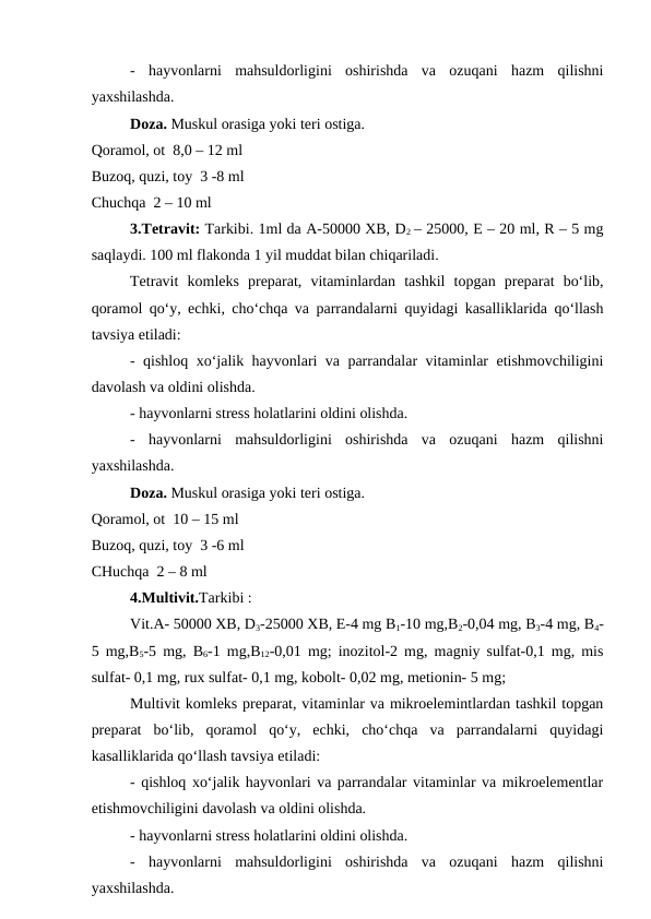 -  hayvonlarni  mahsuldorligini  oshirishda  va  ozuqani  hazm  qilishni
yaxshilashda. 
Doza. Muskul orasiga yoki teri ostiga. 
Qoramol, ot  8,0 – 12 ml 
Buzoq, quzi, toy  3 -8 ml 
Chuchqa  2 – 10 ml 
3.Tetravit: Tarkibi. 1ml da A-50000 XB, D2 – 25000, E – 20 ml, R – 5 mg
saqlaydi. 100 ml flakonda 1 yil muddat bilan chiqariladi. 
Tetravit komleks  preparat,  vitaminlardan  tashkil  topgan  preparat  bo‘lib,
qoramol qo‘y, echki, cho‘chqa va parrandalarni quyidagi kasalliklarida qo‘llash
tavsiya etiladi: 
- qishloq xo‘jalik hayvonlari va parrandalar vitaminlar etishmovchiligini
davolash va oldini olishda. 
- hayvonlarni stress holatlarini oldini olishda. 
-  hayvonlarni  mahsuldorligini  oshirishda  va  ozuqani  hazm  qilishni
yaxshilashda. 
Doza. Muskul orasiga yoki teri ostiga. 
Qoramol, ot  10 – 15 ml 
Buzoq, quzi, toy  3 -6 ml 
CHuchqa  2 – 8 ml 
4.Multivit.Tarkibi : 
Vit.A- 50000 XB, D3-25000 XB, E-4 mg B1-10 mg,B2-0,04 mg, B3-4 mg, B4-
5 mg,B5-5 mg,  B6-1 mg,B12-0,01 mg; inozitol-2 mg, magniy sulfat-0,1 mg, mis
sulfat- 0,1 mg, rux sulfat- 0,1 mg, kobolt- 0,02 mg, metionin- 5 mg; 
Multivit komleks preparat, vitaminlar va mikroelemintlardan tashkil topgan
preparat  bo‘lib,  qoramol  qo‘y,  echki,  cho‘chqa  va  parrandalarni  quyidagi
kasalliklarida qo‘llash tavsiya etiladi: 
- qishloq xo‘jalik hayvonlari va parrandalar vitaminlar va mikroelementlar
etishmovchiligini davolash va oldini olishda. 
- hayvonlarni stress holatlarini oldini olishda. 
-  hayvonlarni  mahsuldorligini  oshirishda  va  ozuqani  hazm  qilishni
yaxshilashda. 
