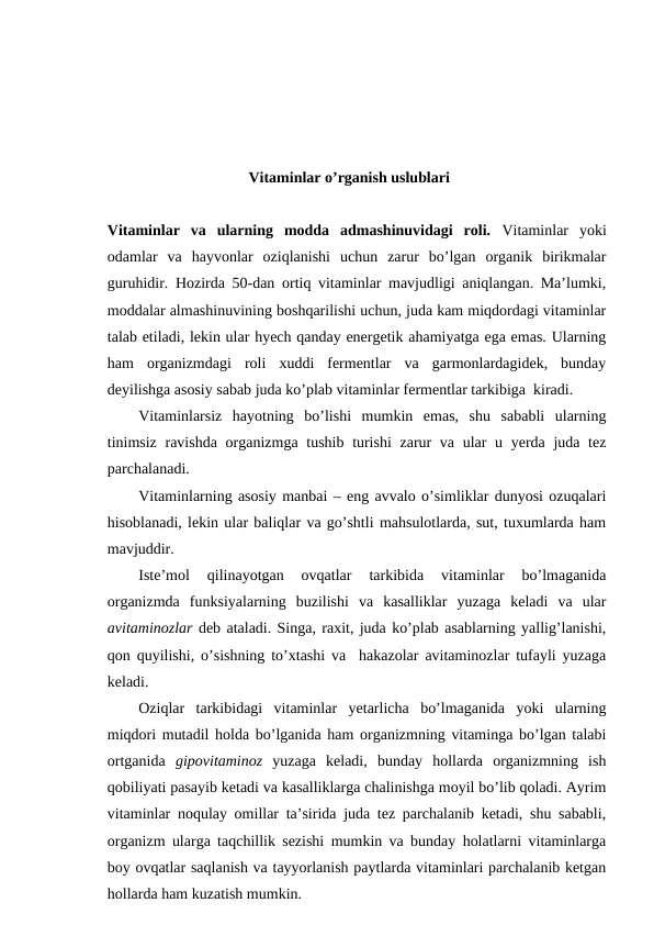 Vitaminlar o’rganish uslublari
Vitaminlar  va  ularning  modda  admashinuvidagi  roli.  Vitaminlar  yoki
odamlar  va  hayvonlar  oziqlanishi  uchun  zarur  bo’lgan  organik  birikmalar
guruhidir. Hozirda 50-dan ortiq vitaminlar mavjudligi aniqlangan. Ma’lumki,
moddalar almashinuvining boshqarilishi uchun, juda kam miqdordagi vitaminlar
talab etiladi, lekin ular hyech qanday energetik ahamiyatga ega emas. Ularning
ham  organizmdagi  roli  xuddi  fermentlar  va  garmonlardagidek,  bunday
deyilishga asosiy sabab juda ko’plab vitaminlar fermentlar tarkibiga  kiradi.
Vitaminlarsiz  hayotning  bo’lishi  mumkin  emas,  shu  sababli  ularning
tinimsiz  ravishda organizmga tushib turishi  zarur  va ular  u yerda juda tez
parchalanadi.
Vitaminlarning asosiy manbai – eng avvalo o’simliklar dunyosi ozuqalari
hisoblanadi, lekin ular baliqlar va go’shtli mahsulotlarda, sut, tuxumlarda ham
mavjuddir.
Iste’mol  qilinayotgan  ovqatlar  tarkibida  vitaminlar  bo’lmaganida
organizmda  funksiyalarning  buzilishi  va  kasalliklar  yuzaga  keladi  va  ular
avitaminozlar deb ataladi. Singa, raxit, juda ko’plab asablarning yallig’lanishi,
qon quyilishi, o’sishning to’xtashi va  hakazolar avitaminozlar tufayli yuzaga
keladi.
Oziqlar  tarkibidagi  vitaminlar  yetarlicha  bo’lmaganida  yoki  ularning
miqdori mutadil holda bo’lganida ham organizmning vitaminga bo’lgan talabi
ortganida  gipovitaminoz yuzaga  keladi,  bunday  hollarda  organizmning  ish
qobiliyati pasayib ketadi va kasalliklarga chalinishga moyil bo’lib qoladi. Ayrim
vitaminlar noqulay omillar ta’sirida juda tez parchalanib ketadi, shu sababli,
organizm ularga taqchillik sezishi mumkin va bunday holatlarni vitaminlarga
boy ovqatlar saqlanish va tayyorlanish paytlarda vitaminlari parchalanib ketgan
hollarda ham kuzatish mumkin.
