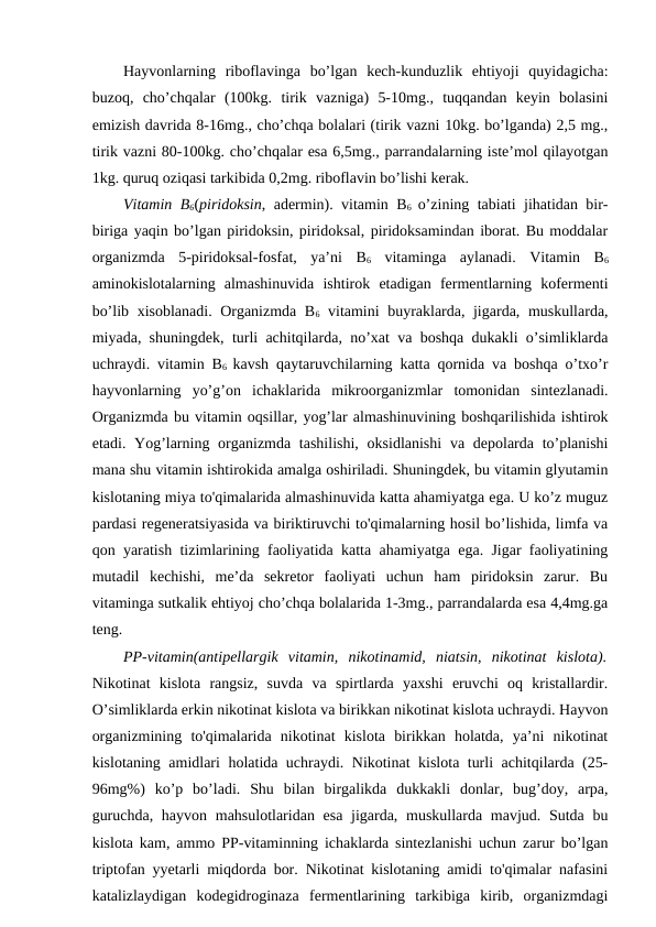 Hayvonlarning  riboflavinga  bo’lgan  kech-kunduzlik  ehtiyoji  quyidagicha:
buzoq,  cho’chqalar  (100kg.  tirik  vazniga)  5-10mg.,  tuqqandan  keyin  bolasini
emizish davrida 8-16mg., cho’chqa bolalari (tirik vazni 10kg. bo’lganda) 2,5 mg.,
tirik vazni 80-100kg. cho’chqalar esa 6,5mg., parrandalarning iste’mol qilayotgan
1kg. quruq oziqasi tarkibida 0,2mg. riboflavin bo’lishi kerak.
Vitamin B6(piridoksin, adermin). vitamin B6  o’zining tabiati jihatidan bir-
biriga yaqin bo’lgan piridoksin, piridoksal, piridoksamindan iborat. Bu moddalar
organizmda  5-piridoksal-fosfat,  ya’ni  B6 vitaminga  aylanadi.  Vitamin  B6
aminokislotalarning  almashinuvida  ishtirok  etadigan  fermentlarning  kofermenti
bo’lib xisoblanadi. Organizmda B6 vitamini buyraklarda, jigarda, muskullarda,
miyada, shuningdek, turli achitqilarda, no’xat va boshqa dukakli o’simliklarda
uchraydi. vitamin B6  kavsh qaytaruvchilarning katta qornida va boshqa o’txo’r
hayvonlarning  yo’g’on  ichaklarida  mikroorganizmlar  tomonidan  sintezlanadi.
Organizmda bu vitamin oqsillar, yog’lar almashinuvining boshqarilishida ishtirok
etadi. Yog’larning organizmda tashilishi,  oksidlanishi  va depolarda to’planishi
mana shu vitamin ishtirokida amalga oshiriladi. Shuningdek, bu vitamin glyutamin
kislotaning miya to'qimalarida almashinuvida katta ahamiyatga ega. U ko’z muguz
pardasi regeneratsiyasida va biriktiruvchi to'qimalarning hosil bo’lishida, limfa va
qon yaratish tizimlarining faoliyatida katta ahamiyatga ega. Jigar faoliyatining
mutadil  kechishi,  me’da  sekretor  faoliyati  uchun  ham  piridoksin  zarur.  Bu
vitaminga sutkalik ehtiyoj cho’chqa bolalarida 1-3mg., parrandalarda esa 4,4mg.ga
teng.
PP-vitamin(antipellargik  vitamin,  nikotinamid,  niatsin,  nikotinat  kislota).
Nikotinat  kislota  rangsiz,  suvda  va  spirtlarda  yaxshi  eruvchi  oq  kristallardir.
O’simliklarda erkin nikotinat kislota va birikkan nikotinat kislota uchraydi. Hayvon
organizmining  to'qimalarida  nikotinat  kislota  birikkan  holatda,  ya’ni  nikotinat
kislotaning amidlari holatida uchraydi. Nikotinat kislota turli achitqilarda (25-
96mg%)  ko’p  bo’ladi.  Shu  bilan  birgalikda  dukkakli  donlar,  bug’doy,  arpa,
guruchda, hayvon mahsulotlaridan esa jigarda, muskullarda mavjud. Sutda bu
kislota kam, ammo PP-vitaminning ichaklarda sintezlanishi uchun zarur bo’lgan
triptofan yyetarli miqdorda bor. Nikotinat kislotaning amidi to'qimalar nafasini
katalizlaydigan  kodegidroginaza  fermentlarining  tarkibiga  kirib,  organizmdagi
