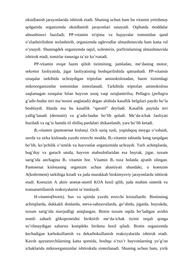 oksidlanish jarayonlarida ishtirok etadi. Shuning uchun ham bu vitamin yetishmay
qolganida  organizmda  oksidlanish  jarayonlari  susayadi.  Oqibatda  moddalar
almashinuvi  buziladi;  PP-vitamin  to'qima  va  hujayralar  tomonidan  qand
o’zlashtirilishini tezlashtirib, organizmda uglevodlar almashinuvida ham katta rol
o’ynaydi. Shuningdek organizmda oqsil, xolesterin, porfirinlarning almashinuvida
ishtirok etadi, tomirlar tonusiga ta’sir ko’rsatadi.
PP-vitamin  ovqat  hazm  qilish  tizimining,  jumladan,  me’daning  motor,
sekretor  faoliyatida,  jigar  faoliyatining  boshqarilishida  qatnashadi.  PP-vitamin
ozuqalar  tarkibida  uchraydigan  triptofan  aminokislotadan,  hazm  tizimidagi
mikroorganizmlar  tomonidan  sintezlanadi.  Tarkibida  triptofan  aminokislota
saqlamagan ozuqalar bilan hayvon uzoq vaqt oziqlantirilsa, Pellagra (pellagra
g’adir-budur teri ma’nosini anglatadi) degan alohida kasallik belgilari paydo bo’la
boshlaydi.  Itlarda  esa  bu  kasallik  “qarotil”  deyiladi.  Kasallik  paytida  teri
yallig’lanadi  (dermatit)  va  g’adir-budur  bo’lib  qoladi.  Me’da-ichak  faoliyati
buziladi va og’iz hamda til shilliq pardalari shikastlanib, yara bo’lib ketadi.
B3-vitamin (pantotenat kislota). Och sariq tusli, yopishqoq moyga o’xshash,
suvda va sirka kislotada yaxshi eruvchi modda. B3-vitamin tabiatda keng tarqalgan
bo’lib, ko’pchilik o’simlik va hayvonlar organizmida uchraydi. Turli achitqilarda,
bug’doy  va  guruch  unida,  hayvon  mahsulotlaridan  esa  buyrak,  jigar,  tuxum
sarig’ida  anchagina  B3 vitamin  bor.  Vitamin  B3  toza  holatda  ajratib  olingan.
Pantotenat  kislotaning  organizm  uchun  ahamiyati  shundaki,  u  koenzim
A(koferment) tarkibiga kiradi va juda murakkab biokimyoviy jarayonlarda ishtirok
etadi. Koenzim A aktiv atsetat-atsetil KOA hosil qilib, juda muhim sintetik va
transatsetillanish reaksiyalarini ta’minlaydi. 
H-vitamin(biotin). Suv  va  spirtda  yaxshi  eruvchi  kristallardir.  Biotinning
achitqilarda, dukkakli donlarda, meva-sabzavotlarda, go’shtda, jigarda, buyrakda,
tuxum  sarig’ida mavjudligi  aniqlangan. Biotin tuxum  oqida  bo’ladigan avidin
nomli  zaharli  glikoproteidni  biriktirib  me’da-ichak  tizimi  orqali  qonga
so’rilmaydigan  zaharsiz  kompleks  birikma  hosil  qiladi.  Biotin  organizmda
kechadigan  karboksillanish  va  dekarboksillanish  reaksiyalarida  ishtirok  etadi.
Kavsh qaytaruvchilarning katta qornida, boshqa o’txo’r hayvonlarning yo’g’on
ichaklarida mikroorganizmlar ishtirokida sintezlanadi. Shuning uchun ham, yirik
