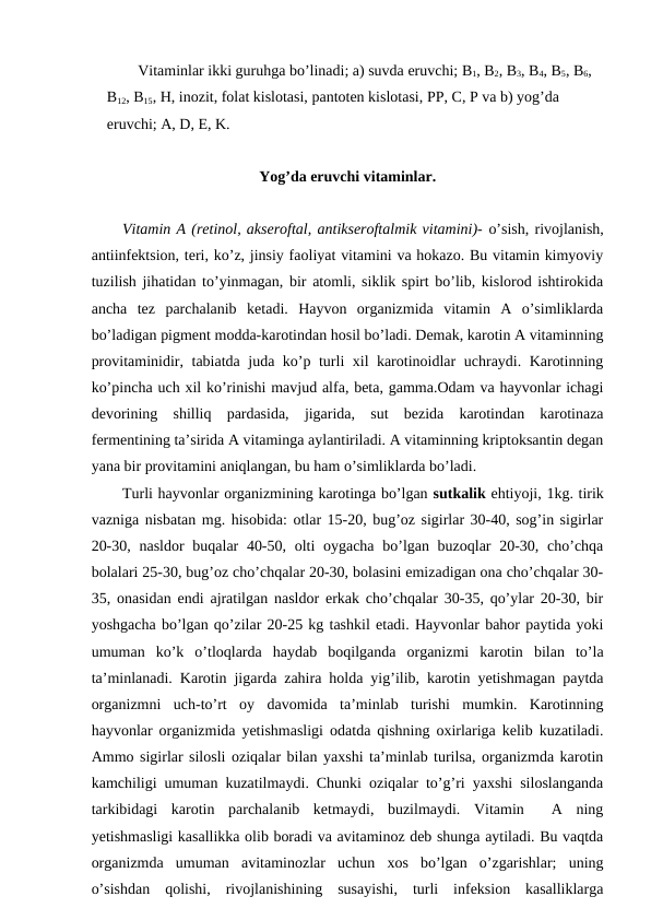 Vitaminlar ikki guruhga bo’linadi; a) suvda eruvchi; B1, B2, B3, B4, B5, B6, 
B12, B15, H, inozit, folat kislotasi, pantoten kislotasi, PP, C, P va b) yog’da 
eruvchi; A, D, E, K.  
Yog’da eruvchi vitaminlar.
Vitamin A (retinol, akseroftal, antikseroftalmik vitamini)- o’sish, rivojlanish,
antiinfektsion, teri, ko’z, jinsiy faoliyat vitamini va hokazo. Bu vitamin kimyoviy
tuzilish jihatidan to’yinmagan, bir atomli, siklik spirt bo’lib, kislorod ishtirokida
ancha  tez  parchalanib  ketadi.  Hayvon  organizmida  vitamin  A  o’simliklarda
bo’ladigan pigment modda-karotindan hosil bo’ladi. Demak, karotin A vitaminning
provitaminidir, tabiatda juda ko’p turli xil karotinoidlar uchraydi. Karotinning
ko’pincha uch xil ko’rinishi mavjud alfa, beta, gamma.Odam va hayvonlar ichagi
devorining  shilliq  pardasida,  jigarida,  sut  bezida  karotindan  karotinaza
fermentining ta’sirida A vitaminga aylantiriladi. A vitaminning kriptoksantin degan
yana bir provitamini aniqlangan, bu ham o’simliklarda bo’ladi. 
Turli hayvonlar organizmining karotinga bo’lgan sutkalik ehtiyoji, 1kg. tirik
vazniga nisbatan mg. hisobida: otlar 15-20, bug’oz sigirlar 30-40, sog’in sigirlar
20-30, nasldor  buqalar  40-50, olti oygacha bo’lgan buzoqlar  20-30, cho’chqa
bolalari 25-30, bug’oz cho’chqalar 20-30, bolasini emizadigan ona cho’chqalar 30-
35, onasidan endi ajratilgan nasldor erkak cho’chqalar 30-35, qo’ylar 20-30, bir
yoshgacha bo’lgan qo’zilar 20-25 kg tashkil etadi. Hayvonlar bahor paytida yoki
umuman  ko’k  o’tloqlarda  haydab  boqilganda  organizmi  karotin  bilan  to’la
ta’minlanadi. Karotin jigarda zahira holda yig’ilib, karotin yetishmagan paytda
organizmni  uch-to’rt  oy  davomida  ta’minlab  turishi  mumkin.  Karotinning
hayvonlar organizmida yetishmasligi odatda qishning oxirlariga kelib kuzatiladi.
Ammo sigirlar silosli oziqalar bilan yaxshi ta’minlab turilsa, organizmda karotin
kamchiligi umuman kuzatilmaydi. Chunki oziqalar to’g’ri yaxshi siloslanganda
tarkibidagi  karotin  parchalanib  ketmaydi,  buzilmaydi.  Vitamin   A  ning
yetishmasligi kasallikka olib boradi va avitaminoz deb shunga aytiladi. Bu vaqtda
organizmda  umuman  avitaminozlar  uchun  xos  bo’lgan  o’zgarishlar;  uning
o’sishdan  qolishi,  rivojlanishining  susayishi,  turli  infeksion  kasalliklarga
