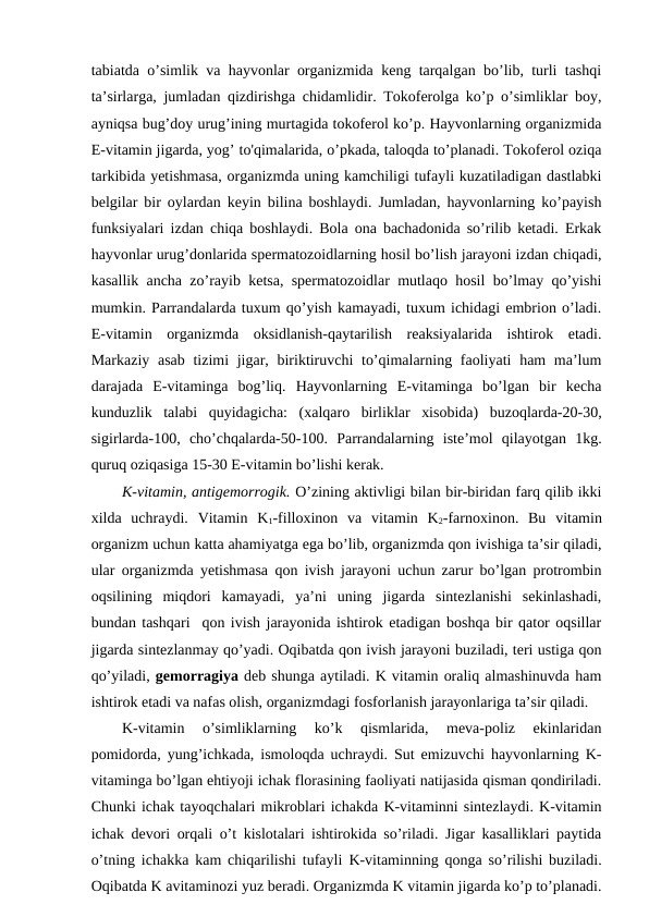 tabiatda o’simlik va hayvonlar organizmida keng tarqalgan bo’lib, turli tashqi
ta’sirlarga, jumladan qizdirishga chidamlidir. Tokoferolga ko’p o’simliklar boy,
ayniqsa bug’doy urug’ining murtagida tokoferol ko’p. Hayvonlarning organizmida
E-vitamin jigarda, yog’ to'qimalarida, o’pkada, taloqda to’planadi. Tokoferol oziqa
tarkibida yetishmasa, organizmda uning kamchiligi tufayli kuzatiladigan dastlabki
belgilar bir oylardan keyin bilina boshlaydi. Jumladan, hayvonlarning ko’payish
funksiyalari izdan chiqa boshlaydi. Bola ona bachadonida so’rilib ketadi. Erkak
hayvonlar urug’donlarida spermatozoidlarning hosil bo’lish jarayoni izdan chiqadi,
kasallik ancha zo’rayib ketsa, spermatozoidlar mutlaqo hosil bo’lmay qo’yishi
mumkin. Parrandalarda tuxum qo’yish kamayadi, tuxum ichidagi embrion o’ladi.
E-vitamin  organizmda  oksidlanish-qaytarilish  reaksiyalarida  ishtirok  etadi.
Markaziy asab tizimi jigar, biriktiruvchi  to’qimalarning faoliyati  ham ma’lum
darajada  E-vitaminga  bog’liq.  Hayvonlarning  E-vitaminga  bo’lgan  bir  kecha
kunduzlik  talabi  quyidagicha:  (xalqaro  birliklar  xisobida)  buzoqlarda-20-30,
sigirlarda-100,  cho’chqalarda-50-100.  Parrandalarning  iste’mol  qilayotgan  1kg.
quruq oziqasiga 15-30 E-vitamin bo’lishi kerak. 
K-vitamin, antigemorrogik. O’zining aktivligi bilan bir-biridan farq qilib ikki
xilda  uchraydi.  Vitamin  K1-filloxinon  va  vitamin  K2-farnoxinon.  Bu  vitamin
organizm uchun katta ahamiyatga ega bo’lib, organizmda qon ivishiga ta’sir qiladi,
ular organizmda yetishmasa qon ivish jarayoni uchun zarur bo’lgan protrombin
oqsilining  miqdori  kamayadi,  ya’ni  uning  jigarda  sintezlanishi  sekinlashadi,
bundan tashqari  qon ivish jarayonida ishtirok etadigan boshqa bir qator oqsillar
jigarda sintezlanmay qo’yadi. Oqibatda qon ivish jarayoni buziladi, teri ustiga qon
qo’yiladi, gemorragiya deb shunga aytiladi. K vitamin oraliq almashinuvda ham
ishtirok etadi va nafas olish, organizmdagi fosforlanish jarayonlariga ta’sir qiladi.
K-vitamin  o’simliklarning  ko’k  qismlarida,  meva-poliz  ekinlaridan
pomidorda, yung’ichkada, ismoloqda uchraydi. Sut emizuvchi hayvonlarning K-
vitaminga bo’lgan ehtiyoji ichak florasining faoliyati natijasida qisman qondiriladi.
Chunki ichak tayoqchalari mikroblari ichakda K-vitaminni sintezlaydi. K-vitamin
ichak devori orqali o’t kislotalari ishtirokida so’riladi. Jigar kasalliklari paytida
o’tning ichakka kam chiqarilishi tufayli  K-vitaminning qonga so’rilishi buziladi.
Oqibatda K avitaminozi yuz beradi. Organizmda K vitamin jigarda ko’p to’planadi.
