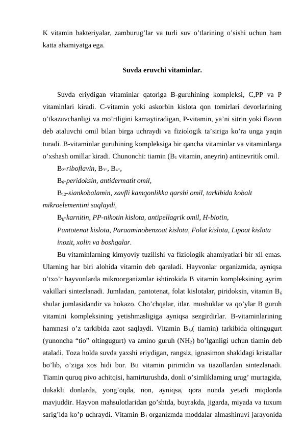K vitamin bakteriyalar, zamburug’lar va turli suv o’tlarining o’sishi uchun ham
katta ahamiyatga ega. 
Suvda eruvchi vitaminlar.
Suvda eriydigan  vitaminlar  qatoriga  B-guruhining  kompleksi,  C,PP va  P
vitaminlari kiradi. C-vitamin yoki askorbin kislota qon tomirlari devorlarining
o’tkazuvchanligi va mo’rtligini kamaytiradigan, P-vitamin, ya’ni sitrin yoki flavon
deb ataluvchi omil bilan birga uchraydi va fiziologik ta’siriga ko’ra unga yaqin
turadi. B-vitaminlar guruhining kompleksiga bir qancha vitaminlar va vitaminlarga
o’xshash omillar kiradi. Chunonchi: tiamin (B1 vitamin, aneyrin) antinevritik omil.
B2-riboflavin, B3-, B4-,
B6-peridoksin, antidermatit omil,
B12-siankobalamin, xavfli kamqonlikka qarshi omil, tarkibida kobalt 
mikroelementini saqlaydi,
Bk-karnitin, PP-nikotin kislota, antipellagrik omil, H-biotin,
Pantotenat kislota, Paraaminobenzoat kislota, Folat kislota, Lipoat kislota     
inozit, xolin va boshqalar.
Bu vitaminlarning kimyoviy tuzilishi va fiziologik ahamiyatlari bir xil emas.
Ularning har biri alohida vitamin deb qaraladi. Hayvonlar organizmida, ayniqsa
o’txo’r hayvonlarda mikroorganizmlar ishtirokida B vitamin kompleksining ayrim
vakillari sintezlanadi. Jumladan, pantotenat, folat kislotalar, piridoksin, vitamin B6
shular jumlasidandir va hokazo. Cho’chqalar, itlar, mushuklar va qo’ylar B guruh
vitamini  kompleksining  yetishmasligiga  ayniqsa  sezgirdirlar.  B-vitaminlarining
hammasi o’z tarkibida azot saqlaydi. Vitamin B1,( tiamin) tarkibida oltingugurt
(yunoncha “tio” oltingugurt) va amino guruh (NH2) bo’lganligi uchun tiamin deb
ataladi. Toza holda suvda yaxshi eriydigan, rangsiz, ignasimon shakldagi kristallar
bo’lib, o’ziga xos hidi bor. Bu vitamin pirimidin va tiazollardan sintezlanadi.
Tiamin quruq pivo achitqisi, hamirturushda, donli o’simliklarning urug’ murtagida,
dukakli  donlarda,  yong’oqda,  non,  ayniqsa,  qora  nonda  yetarli  miqdorda
mavjuddir. Hayvon mahsulotlaridan go’shtda, buyrakda, jigarda, miyada va tuxum
sarig’ida ko’p uchraydi. Vitamin B1 organizmda moddalar almashinuvi jarayonida
