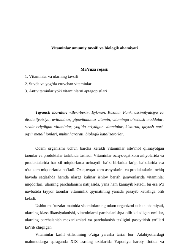 Vitaminlar umumiy tavsifi va biologik ahamiyati
Ma’ruza rejasi:
1. Vitaminlar va ularning tavsifi
2. Suvda va yog‘da eruvchan vitaminlar
3. Antivitaminlar yoki vitaminlarni aptagopistlari
Tayanch iboralar: «Beri-beri», Eykman, Kazimir Funk, assimilyatsiya va
dissimilyatsiya, avitaminoz, gipovitaminoz vitamin, vitaminga o‘xshash moddalar,
suvda eriydigan vitaminlar, yog‘da eriydigan vitaminlar, kislorod, quyosh nuri,
og‘ir metall ionlari, muhit harorati, biologik katalizatorlar.
Odam  organizmi  uchun  barcha  kerakli  vitaminlar  iste’mol  qilinayotgan
taomlar va produktalar tarkibida tushadi. Vitaminlar oziq-ovqat xom ashyolarida va
produktalarida har xil miqdorlarda uchraydi: ba’zi birlarida ko‘p, ba’zilarida esa
o‘ta kam miqdorlarda bo‘ladi. Oziq-ovqat xom ashyolarini va produktalarini ochiq
havoda  saqlashda  hamda ularga  kulinar  ishlov  berish  jarayonlarida  vitaminlar
miqdorlari, ularning parchalanishi natijasida, yana ham kamayib ketadi, bu esa o‘z
navbatida tayyor taomlar vitaminlik qiymatining yanada pasayib ketishiga olib
keladi.
Ushbu ma’ruzalar matnida vitaminlarning odam organizmi uchun ahamiyati,
ularning klassifikatsiyalanishi, vitaminlarni parchalanishga olib keladigan omillar,
ularning parchalanish mexanizmlari va parchalanish tezligini pasaytirish yo‘llari
ko‘rib chiqilgan.
Vitaminlar  kashf  etilishining  o‘ziga  yarasha  tarixi  bor.  Adabiyotlardagi
malumotlarga  qaraganda  XIX  asrning  oxirlarida  Yaponiya  harbiy  flotida  va
