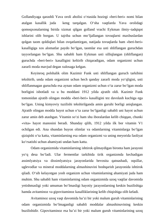 Gollandiyaga qarashli Yava oroli aholisi o‘rtasida hozirgi «beri-beri» nomi bilan
atalgan  kasallik  juda   keng  tarqalgan.  O‘sha  vaqtlarda  Yava  orolidagi
qomoqxonalarning birida xizmat qilgan golland vrachi Eykman ilmiy–tadqiqot
ishlarini  olib  borgan.  U  tajriba  uchun  mo‘ljallangan  tovuqlarni  maxbuslardan
qolgan taom qoldiqlari bilan ovqatlantirgan, natijada tovuqlarda ham «beri-beri»
kasalligiga xos alomatlar paydo bo‘lgan, taomlar esa usti shliflangan guruchdan
tayyorlangan bo‘lgan. Shu sababli ham Eykman usti silliqlangan (shliflangan)
guruchda  «beri-beri»  kasalligini  keltirib  chiqaradigan,  odam  organizmi  uchun
zararli moda mavjud degan xulosaga kelgan.
Keyinroq polshalik olim Kazimir Funk usti shliflangan guruch tarkibini
tekshirib, unda odam organizmi uchun hech qanday zararli moda yo‘qligini, usti
shliflanmagan guruchda esa aynan odam organizmi uchun o‘ta zarur bo‘lgan moda
borligini  isbotladi  va  u  bu  moddani  1912  yilda  ajratib  oldi.  Kazimir  Funk
tomonidan ajratib olingan modda «beri-beri» kasalligini tez davolash kuchiga ega
bo‘lgan. Uning kimyoviy tuzilishi tekshirilganda amin guruhi borligi aniqlangan.
Ajratib olingan modda hayot uchun o‘ta zarur bo‘lganligi sababli uni hayot uchun
zarur amin deb atashgan. Vitamin so‘zi ham shu iboralardan kelib chiqqan, chunki
«vita» hayot  manosini  beradi.  Shunday  qilib, 1912 yilda ilk bor  vitamin  V1
ochilgan edi. Ana shundan buyon olimlar va odamlarning vitaminlarga bo‘lgan
qiziqishi o‘ta katta, vitaminlarning esa odam organizmi va uning meyorida faoliyat
ko‘rsatishi uchun ahamiyati undan ham katta.
Odam organizmida vitaminlarning ishtirok qilmaydigan bironta ham jarayoni
yo‘q  desa  bo‘ladi.  Ular  fermentlar  tarkibida  tirik  organizmda  kechadigan
assimlyatsiya  va  dissimlyatsiya  jarayonlarida  bevosita  qatnashadi,  oqsillar,
uglevodlar va mineral moddalarning almashinuvini boshqarish jarayonida ishtirok
qiladi. O‘sib kelayotgan yosh organizm uchun vitaminlarning ahamiyati juda ham
muhim. Shu sababli ham vitaminlarning odam organizmida uzoq vaqtlar davomida
yetishmasligi yoki umuman bo‘lmasligi hayotiy jarayonlarning keskin buzilishiga
hamda avitaminoz va gipovitaminoz kasalliklarining kelib chiqishiga olib keladi.
Avitaminoz uzoq vaqt davomida ba’zi bir yoki malum guruh vitaminlarining
odam  organizmida  bo‘lmaganligi  sababli  moddalar  almashinuvining  keskin
buzilishidir. Gipovitaminoz esa ba’zi bir yoki malum guruh vitaminlarining uzoq
