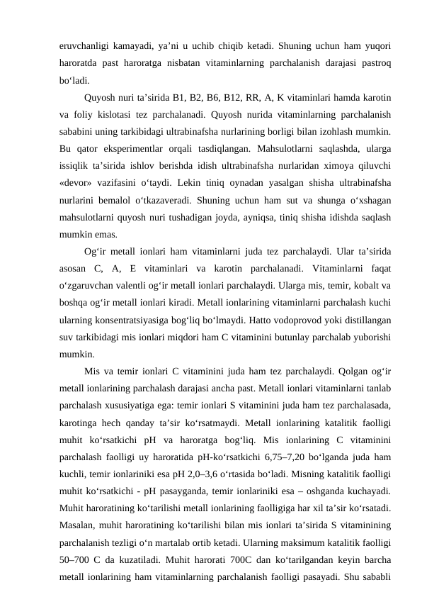 eruvchanligi kamayadi, ya’ni u uchib chiqib ketadi. Shuning uchun ham yuqori
haroratda  past  haroratga  nisbatan  vitaminlarning  parchalanish  darajasi  pastroq
bo‘ladi.
Quyosh nuri ta’sirida B1, B2, B6, B12, RR, A, K vitaminlari hamda karotin
va foliy kislotasi tez parchalanadi. Quyosh nurida vitaminlarning parchalanish
sababini uning tarkibidagi ultrabinafsha nurlarining borligi bilan izohlash mumkin.
Bu  qator  eksperimentlar  orqali  tasdiqlangan.  Mahsulotlarni  saqlashda,  ularga
issiqlik ta’sirida ishlov berishda idish ultrabinafsha nurlaridan ximoya qiluvchi
«devor» vazifasini  o‘taydi.  Lekin tiniq oynadan  yasalgan  shisha  ultrabinafsha
nurlarini bemalol o‘tkazaveradi. Shuning uchun ham sut va shunga o‘xshagan
mahsulotlarni quyosh nuri tushadigan joyda, ayniqsa, tiniq shisha idishda saqlash
mumkin emas.
Og‘ir metall ionlari ham vitaminlarni juda tez parchalaydi. Ular ta’sirida
asosan  C,  A,  E  vitaminlari  va  karotin  parchalanadi.  Vitaminlarni  faqat
o‘zgaruvchan valentli og‘ir metall ionlari parchalaydi. Ularga mis, temir, kobalt va
boshqa og‘ir metall ionlari kiradi. Metall ionlarining vitaminlarni parchalash kuchi
ularning konsentratsiyasiga bog‘liq bo‘lmaydi. Hatto vodoprovod yoki distillangan
suv tarkibidagi mis ionlari miqdori ham C vitaminini butunlay parchalab yuborishi
mumkin.
Mis va temir ionlari C vitaminini juda ham tez parchalaydi. Qolgan og‘ir
metall ionlarining parchalash darajasi ancha past. Metall ionlari vitaminlarni tanlab
parchalash xususiyatiga ega: temir ionlari S vitaminini juda ham tez parchalasada,
karotinga hech qanday ta’sir ko‘rsatmaydi. Metall ionlarining katalitik faolligi
muhit  ko‘rsatkichi  pH  va  haroratga  bog‘liq.  Mis  ionlarining  C  vitaminini
parchalash faolligi uy haroratida pH-ko‘rsatkichi 6,75–7,20 bo‘lganda juda ham
kuchli, temir ionlariniki esa pH 2,0–3,6 o‘rtasida bo‘ladi. Misning katalitik faolligi
muhit ko‘rsatkichi - pH pasayganda, temir ionlariniki esa – oshganda kuchayadi.
Muhit haroratining ko‘tarilishi metall ionlarining faolligiga har xil ta’sir ko‘rsatadi.
Masalan, muhit haroratining ko‘tarilishi bilan mis ionlari ta’sirida S vitaminining
parchalanish tezligi o‘n martalab ortib ketadi. Ularning maksimum katalitik faolligi
50–700 C da kuzatiladi. Muhit harorati 700C dan ko‘tarilgandan keyin barcha
metall ionlarining ham vitaminlarning parchalanish faolligi pasayadi. Shu sababli
