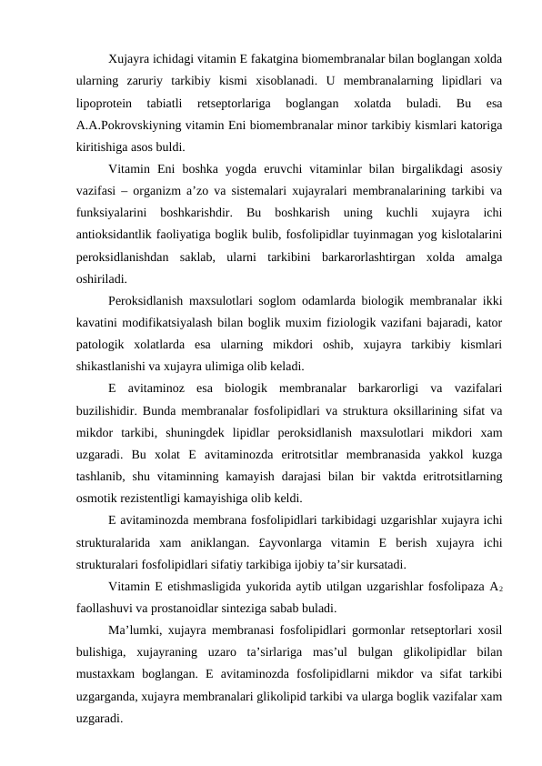 Xujayra ichidagi vitamin E fakatgina biomembranalar bilan boglangan xolda
ularning  zaruriy  tarkibiy  kismi  xisoblanadi.  U  membranalarning  lipidlari  va
lipoprotein  tabiatli  retseptorlariga  boglangan  xolatda  buladi.  Bu  esa
A.A.Pokrovskiyning vitamin Eni biomembranalar minor tarkibiy kismlari katoriga
kiritishiga asos buldi.
Vitamin  Eni  boshka  yogda  eruvchi  vitaminlar  bilan  birgalikdagi  asosiy
vazifasi – organizm a’zo va sistemalari xujayralari membranalarining tarkibi va
funksiyalarini  boshkarishdir.  Bu  boshkarish  uning  kuchli  xujayra  ichi
antioksidantlik faoliyatiga boglik bulib, fosfolipidlar tuyinmagan yog kislotalarini
peroksidlanishdan  saklab,  ularni  tarkibini  barkarorlashtirgan  xolda  amalga
oshiriladi.
Peroksidlanish maxsulotlari soglom odamlarda biologik membranalar ikki
kavatini modifikatsiyalash bilan boglik muxim fiziologik vazifani bajaradi, kator
patologik  xolatlarda  esa  ularning  mikdori  oshib,  xujayra  tarkibiy  kismlari
shikastlanishi va xujayra ulimiga olib keladi.
E  avitaminoz  esa  biologik  membranalar  barkarorligi  va  vazifalari
buzilishidir. Bunda membranalar fosfolipidlari va struktura oksillarining sifat va
mikdor  tarkibi,  shuningdek  lipidlar  peroksidlanish  maxsulotlari  mikdori  xam
uzgaradi.  Bu  xolat  E  avitaminozda  eritrotsitlar  membranasida  yakkol  kuzga
tashlanib,  shu  vitaminning kamayish  darajasi  bilan  bir  vaktda eritrotsitlarning
osmotik rezistentligi kamayishiga olib keldi.
E avitaminozda membrana fosfolipidlari tarkibidagi uzgarishlar xujayra ichi
strukturalarida  xam  aniklangan.  £ayvonlarga  vitamin  E  berish  xujayra  ichi
strukturalari fosfolipidlari sifatiy tarkibiga ijobiy ta’sir kursatadi.
Vitamin E etishmasligida yukorida aytib utilgan uzgarishlar fosfolipaza A2
faollashuvi va prostanoidlar sinteziga sabab buladi.
Ma’lumki, xujayra membranasi fosfolipidlari gormonlar retseptorlari xosil
bulishiga,  xujayraning  uzaro  ta’sirlariga  mas’ul  bulgan  glikolipidlar  bilan
mustaxkam  boglangan.  E  avitaminozda  fosfolipidlarni  mikdor  va  sifat  tarkibi
uzgarganda, xujayra membranalari glikolipid tarkibi va ularga boglik vazifalar xam
uzgaradi.
