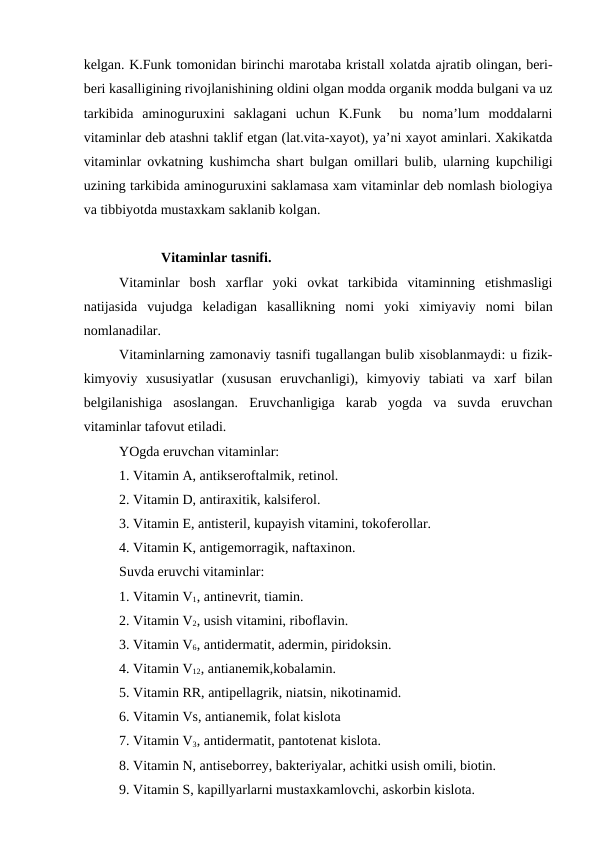 kelgan. K.Funk tomonidan birinchi marotaba kristall xolatda ajratib olingan, beri-
beri kasalligining rivojlanishining oldini olgan modda organik modda bulgani va uz
tarkibida  aminoguruxini  saklagani  uchun  K.Funk   bu  noma’lum  moddalarni
vitaminlar deb atashni taklif etgan (lat.vita-xayot), ya’ni xayot aminlari. Xakikatda
vitaminlar ovkatning kushimcha shart bulgan omillari bulib, ularning kupchiligi
uzining tarkibida aminoguruxini saklamasa xam vitaminlar deb nomlash biologiya
va tibbiyotda mustaxkam saklanib kolgan.
            Vitaminlar tasnifi.
Vitaminlar  bosh  xarflar  yoki  ovkat  tarkibida  vitaminning  etishmasligi
natijasida  vujudga  keladigan  kasallikning  nomi  yoki  ximiyaviy  nomi  bilan
nomlanadilar.
Vitaminlarning zamonaviy tasnifi tugallangan bulib xisoblanmaydi: u fizik-
kimyoviy  xususiyatlar  (xususan  eruvchanligi),  kimyoviy  tabiati  va  xarf  bilan
belgilanishiga  asoslangan.  Eruvchanligiga  karab  yogda  va  suvda  eruvchan
vitaminlar tafovut etiladi. 
YOgda eruvchan vitaminlar:
1. Vitamin A, antikseroftalmik, retinol.
2. Vitamin D, antiraxitik, kalsiferol.
3. Vitamin E, antisteril, kupayish vitamini, tokoferollar.
4. Vitamin K, antigemorragik, naftaxinon.
Suvda eruvchi vitaminlar:
1. Vitamin V1, antinevrit, tiamin.
2. Vitamin V2, usish vitamini, riboflavin.
3. Vitamin V6, antidermatit, adermin, piridoksin.
4. Vitamin V12, antianemik,kobalamin.
5. Vitamin RR, antipellagrik, niatsin, nikotinamid.
6. Vitamin Vs, antianemik, folat kislota
7. Vitamin V3, antidermatit, pantotenat kislota.
8. Vitamin N, antiseborrey, bakteriyalar, achitki usish omili, biotin.
9. Vitamin S, kapillyarlarni mustaxkamlovchi, askorbin kislota.
