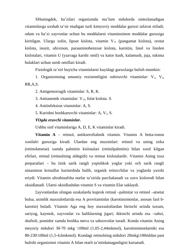 SHuningdek,  ba’zilari  organizmda  ma’lum  mikdorda  sintezlanadigan
vitaminlarga uxshab ta’sir etadigan turli kimyoviy moddalar guruxi tafavut etiladi;
odam va ba’zi xayvonlar uchun bu moddalarni vitaminsimon moddalar guruxiga
kiritilgan.  Ularga  xolin,  lipoat  kislota,  vitamin  V15 (pangamat  kislota),  orotat
kislota,  inozit,  ubixinon,  paraaminobenzoat  kislota,  karnitin,  linol  va  linolen
kislotalari, vitamin U (yazvaga karshi omil) va kator kush, kalamush, juja, tukima
bulaklari uchun usish omillari kiradi.
Fiziologik ta’siri buyicha vitaminlarni kuyidagi guruxlarga bulish mumkin:
1.  Organizmning  umumiy  rezistentligini  oshiruvchi  vitaminlar:  V1,  V2,
RR,A,S.
2. Antigemorragik vitaminlar: S, R, K.
3. Antianemik vitaminlar: V12, folat kislota. S.
4. Antiinfeksion vitaminlar: A, S.
5. Kurishni boshkaruvchi vitaminlar: A, V2, S.
YOgda eruvchi vitaminlar.
Ushbu sinf vitaminlariga A, D, E, K vitaminlar kiradi.
Vitamin  A  –  retinol,  antikseroftalmik  vitamin.  Vitamin  A  betta-ionon
xosilalri  guruxiga  kiradi.  Ulardan  eng  muximlari:  retinol  va  uning  sirka
(retinolatsetat)  xamda  palmitin  kislotalari  (retinilpalmitin)  bilan  xosil  kilgan
efirlari, retinal (retinolning aldegidi) va retinat kislotalardir. Vitamin Aning toza
preparatlari  –  bu  tinik  sarik  rangli  yopishkok  yoglar  yoki  och  sarik  rangli
ninasimon kristallar kurinishida bulib, organik erituvchilar va yoglarda yaxshi
eriydi. Vitamin ultrabinafsha nurlar ta’sirida parchalanadi va xavo kislorodi bilan
oksidlanadi. Ularni oksidlashdan vitamin S va vitamin Elar saklaydi.
£ayvonlardan olingan ozukalarda kuprok retinal –palmitat va retinol –atsetat
bulsa, usimlik maxsulotlarida esa A provitaminlar (karotinsimonlar, asosan faol b-
karotin)  buladi.  Vitamin  Aga  eng  boy  maxsulotlardan  birinchi  urinda  tuxum,
sariyog, kaymok, xayvonlar va baliklarning jigari; ikkinchi urinda esa –sabzi,
shaftoli, pomidor xamda boshka meva va sabzovotlar turadi. Konda vitamin Aning
meyoriy mikdori 30-70 mkg \100ml (1,05-2,44mkmol), karotinsimonlarniki esa
80-230\100ml (1,5-4,6mkmol). Kondagi retinolning mikdori 20mkg\100mldan past
bulishi organizmni vitamin A bilan etarli ta’minlamaganligini kursatadi.
