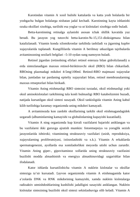 Karotindan vitamin A xosil bulishi kattalarda va katta yosh bolalarda bir
yoshgacha bulgan bolalarga nisbatan jadal kechadi. Karotinning kayta ishlanishi
ozuka oksillari xisobiga, surilishi esa yoglar va ut kislotalari xisobiga sodir buladi.
Betta-karotinning  retinalga  aylanishi  asosan  ichak  shillik  kavatida  yuz
beradi.  Bu  jarayon  yog  tutuvchi  betta-karotin-№-15,151-dioksigenaza  bilan
katalizlanadi. Vitamin konda xilomikronlar tarkibida tashiladi va jigarning kupfer
xujayralarida tuplanadi. Kungillilarda vitamin A berilmay utkazilgan tajribalarda
avitaminozning sezilarli belgilari –5-10 oydan sung namoyon buladi.
Retinol jigardan (retinolning efirlari retinol esteraza bilan gidrolizlanadi) u
erda sintezlanadigan maxsus retinol-biriktiruvchi oksil (RBO) bilan chikariladi.
RBOning plazmadagi mikdori 4-5mg\100ml. Retinol-RBO majmuasi xujayralar
bilan, jumladan tur pardaning epiteliy xujayralari bilan, retinol membranalarning
maxsus retseptorlari bilan birikadi.
Vitamin Aning etishmasligi RBO sintezini tuxtadai, oksil etishmasligi yoki
oksil aminokislotalari tarkibining tula konli bulmasligi RBO katabolizmini buzadi,
natijada kursatilgan oksil sintezi susayadi. Oksil tankisligida vitamin Aning kabul
kilib turilishiga karamay organizmda uning mikdori kamayadi.
A avitaminozda kon zardobi oksillarining tarkibi oksil etishmagandagidek
uzgaradi (albuminlarning kamayishi va globulinlarning kupayishi kuzatiladi).
Vitamin A ning organizmda kup kirrali vazifalarni bajarishi aniklangan va
bu vazifalarni ikki guruxga ajratish mumkin: fotoretsepsiya va yoruglik sezish
jarayonlarida ishtiroki; vitaminning strukturaviy vazifalari (usish, reproduksiya,
xujayralarning  proliferatsiyasi,  ixtisoslashishi  va  x.k.).  Vitamin  A  erkaklarda
spermatogenezni,  ayollarda  esa  xomiladorlikni  meyorda  utishi  uchun  zarurdir.
Vitamin  Aning  giper-,  gipovitaminoz  xollarida  uning  strukturaviy  vazifasini
buzilishi  modda  almashinish  va  energiya  almashinuvidagi  uzgarishlar  bilan
ifodalanadi.
Kator  ishlarda  kursatilishicha  vitamin  A  nuklein  kislotalar  va  oksillar
sinteziga  ta’sir  kursatadi. £ayvon organizmida vitamin A etishmaganida  kator
a’zolarda  DNK  va  RNK  mikdorining  kamayishi,  xamda  nuklein  kislotalarga
radioaktiv utmishdoshlarining kushilishi jadalligini susayishi aniklangan. Nuklein
kislotalar sintezining buzilishi oksil sintezi sekinlashuviga olib keladi. Vitamin A
