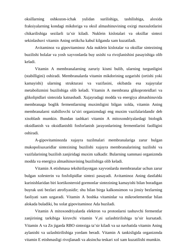 oksillarning  oshkozon-ichak  yulidan  surilishiga,  tashilishiga,  aloxida
fraksiyalarning kondagi mikdoriga va oksil almashinuvining oxirgi maxsulotlarini
chikarilishiga  sezilarli  ta’sir  kiladi.  Nuklein  kislotalari  va  oksillar  sintezi
sekinlashuvi vitamin Aning ortikcha kabul kilganda xam kuzatiladi.
Avitaminoz va gipovitaminoz Ada nuklein kislotalar va oksillar sintezining
buzilishi bolalar va yosh xayvonlarda buy usishi va rivojlanishini pasayishiga olib
keladi.
Vitamin  A  membranalarning  zaruriy  kismi  bulib,  ularning  turgunligini
(stabilligini) oshiradi. Membranalarda vitamin mikdorining uzgarishi (ortishi yoki
kamayishi)  ularning  strukturasi  va  vazifasini,  okibatda  esa  xujayralar
metabolizmini buzilishiga olib keladi. Vitamin A membrana glikoproteidlari va
glikolipidlari sintezida katnashadi. Xujayradagi modda va energiya almashinuvida
membranaga  boglik  fermentlarning  muximligini  bilgan  xolda,  vitamin  Aning
membranalarni stabillovchi ta’siri organizmdagi eng muxim vazifalaridandir deb
xisoblash  mumkin.  Bundan  tashkari  vitamin  A  mitoxondriyalardagi  biologik
oksidlanish va oksidlanishli fosforlanish jarayonlarining fermentlarini faolligini
oshiradi.
A-gipovitaminozda  xujayra  tuzilmalari  membranalariga  zarur  bulgan
mukopolisaxaridlar  sintezining  buzilishi  xujayra  membranalarining  tuzilishi  va
vazifalarining buzilish zanjiridagi muxim xalkadir. Bularning xammasi organizmda
modda va energiya almashinuvining buzilishiga olib keladi.
Vitamin A etishmasa tekshirilayotgan xayvonlarda membranalar uchun zarur
bulgan xolesterin va fosfolipidlar sintezi pasayadi. Avitaminoz Aning dastlabki
kurinishlaridan biri kortikosteroid gormonlar sintezining kamayishi bilan boradigan
buyrak usti bezlari atrofiyasidir; shu bilan birga kalkonsimon va jinsiy bezlarning
faoliyati xam uzgaradi. Vitamin A boshka vitaminlar va mikroelementlar bilan
alokada buladiki, bu xolat gipovitaminoz Ada buziladi.
Vitamin A mitoxondriyalarda elektron va protonlarni tashuvchi fermentlar
zanjirining  tarkibiga  kiruvchi  vitamin  V2ni  uzlashtirilishiga  ta’sir  kursatadi.
Vitamin A va Zn jigarda RBO sinteziga ta’sir kiladi va uz navbatida vitamin Aning
aylanishi va uzlashtirilishiga yordam beradi. Vitamin A tankisligida organizmda
vitamin E etishmasligi rivojlanadi va aksincha teskari xol xam kuzatilishi mumkin.
