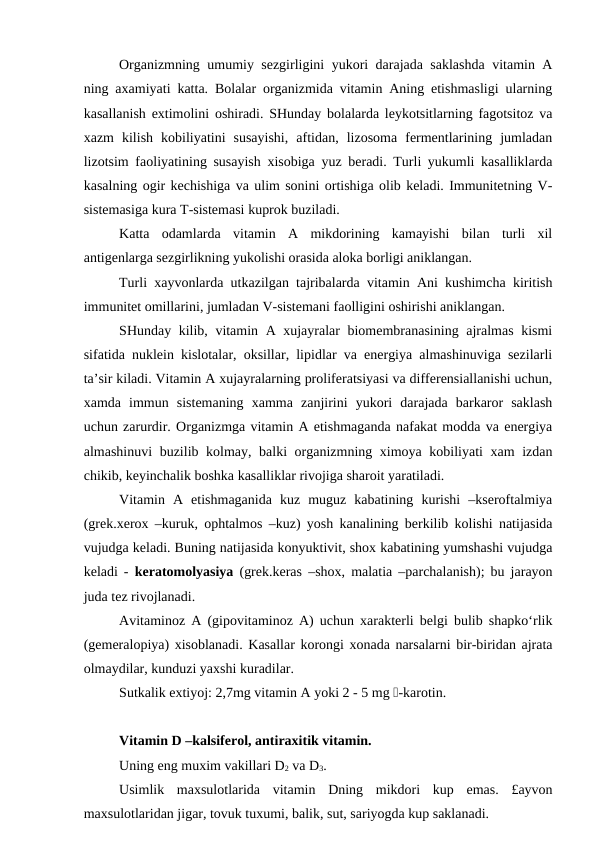 Organizmning umumiy sezgirligini yukori darajada saklashda vitamin A
ning axamiyati katta. Bolalar organizmida vitamin Aning etishmasligi ularning
kasallanish extimolini oshiradi. SHunday bolalarda leykotsitlarning fagotsitoz va
xazm  kilish  kobiliyatini  susayishi,  aftidan,  lizosoma  fermentlarining  jumladan
lizotsim faoliyatining susayish xisobiga yuz beradi. Turli yukumli kasalliklarda
kasalning ogir kechishiga va ulim sonini ortishiga olib keladi. Immunitetning V-
sistemasiga kura T-sistemasi kuprok buziladi.
Katta  odamlarda  vitamin  A  mikdorining  kamayishi  bilan  turli  xil
antigenlarga sezgirlikning yukolishi orasida aloka borligi aniklangan.
Turli xayvonlarda utkazilgan tajribalarda vitamin Ani kushimcha kiritish
immunitet omillarini, jumladan V-sistemani faolligini oshirishi aniklangan.
SHunday kilib, vitamin A xujayralar biomembranasining ajralmas kismi
sifatida nuklein kislotalar, oksillar, lipidlar va energiya almashinuviga sezilarli
ta’sir kiladi. Vitamin A xujayralarning proliferatsiyasi va differensiallanishi uchun,
xamda  immun  sistemaning  xamma  zanjirini  yukori  darajada  barkaror  saklash
uchun zarurdir. Organizmga vitamin A etishmaganda nafakat modda va energiya
almashinuvi buzilib kolmay, balki organizmning ximoya kobiliyati xam izdan
chikib, keyinchalik boshka kasalliklar rivojiga sharoit yaratiladi.
Vitamin  A  etishmaganida  kuz  muguz  kabatining  kurishi  –kseroftalmiya
(grek.xerox –kuruk, ophtalmos –kuz) yosh kanalining berkilib kolishi natijasida
vujudga keladi. Buning natijasida konyuktivit, shox kabatining yumshashi vujudga
keladi -  keratomolyasiya (grek.keras –shox, malatia –parchalanish); bu jarayon
juda tez rivojlanadi.
Avitaminoz A (gipovitaminoz A) uchun xarakterli belgi bulib shapko‘rlik
(gemeralopiya) xisoblanadi. Kasallar korongi xonada narsalarni bir-biridan ajrata
olmaydilar, kunduzi yaxshi kuradilar.
Sutkalik extiyoj: 2,7mg vitamin A yoki 2 - 5 mg -karotin. 
Vitamin D –kalsiferol, antiraxitik vitamin.
Uning eng muxim vakillari D2 va D3.
Usimlik  maxsulotlarida  vitamin  Dning  mikdori  kup  emas.  £ayvon
maxsulotlaridan jigar, tovuk tuxumi, balik, sut, sariyogda kup saklanadi.

