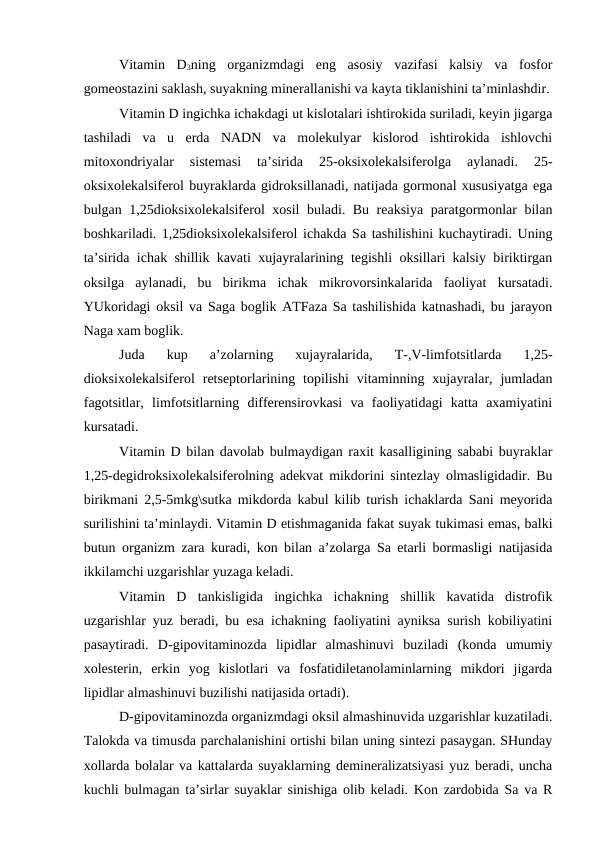 Vitamin  D3ning  organizmdagi  eng  asosiy  vazifasi  kalsiy  va  fosfor
gomeostazini saklash, suyakning minerallanishi va kayta tiklanishini ta’minlashdir.
Vitamin D ingichka ichakdagi ut kislotalari ishtirokida suriladi, keyin jigarga
tashiladi  va  u  erda  NADN  va  molekulyar  kislorod  ishtirokida  ishlovchi
mitoxondriyalar  sistemasi  ta’sirida  25-oksixolekalsiferolga  aylanadi.  25-
oksixolekalsiferol buyraklarda gidroksillanadi, natijada gormonal xususiyatga ega
bulgan 1,25dioksixolekalsiferol xosil buladi. Bu reaksiya paratgormonlar bilan
boshkariladi. 1,25dioksixolekalsiferol ichakda Sa tashilishini kuchaytiradi. Uning
ta’sirida ichak shillik kavati xujayralarining tegishli oksillari kalsiy biriktirgan
oksilga  aylanadi,  bu  birikma  ichak  mikrovorsinkalarida  faoliyat  kursatadi.
YUkoridagi oksil va Saga boglik ATFaza Sa tashilishida katnashadi, bu jarayon
Naga xam boglik.
Juda  kup  a’zolarning  xujayralarida,  T-,V-limfotsitlarda  1,25-
dioksixolekalsiferol  retseptorlarining  topilishi  vitaminning  xujayralar,  jumladan
fagotsitlar,  limfotsitlarning  differensirovkasi  va  faoliyatidagi  katta  axamiyatini
kursatadi.
Vitamin D bilan davolab bulmaydigan raxit kasalligining sababi buyraklar
1,25-degidroksixolekalsiferolning adekvat mikdorini sintezlay olmasligidadir. Bu
birikmani 2,5-5mkg\sutka mikdorda kabul kilib turish ichaklarda Sani meyorida
surilishini ta’minlaydi. Vitamin D etishmaganida fakat suyak tukimasi emas, balki
butun organizm zara kuradi, kon bilan a’zolarga Sa etarli bormasligi natijasida
ikkilamchi uzgarishlar yuzaga keladi.
Vitamin  D  tankisligida  ingichka  ichakning  shillik  kavatida  distrofik
uzgarishlar yuz beradi, bu esa ichakning faoliyatini ayniksa surish kobiliyatini
pasaytiradi.  D-gipovitaminozda  lipidlar  almashinuvi  buziladi  (konda  umumiy
xolesterin,  erkin  yog  kislotlari  va  fosfatidiletanolaminlarning  mikdori  jigarda
lipidlar almashinuvi buzilishi natijasida ortadi).
D-gipovitaminozda organizmdagi oksil almashinuvida uzgarishlar kuzatiladi.
Talokda va timusda parchalanishini ortishi bilan uning sintezi pasaygan. SHunday
xollarda bolalar va kattalarda suyaklarning demineralizatsiyasi yuz beradi, uncha
kuchli bulmagan ta’sirlar suyaklar sinishiga olib keladi. Kon zardobida Sa va R
