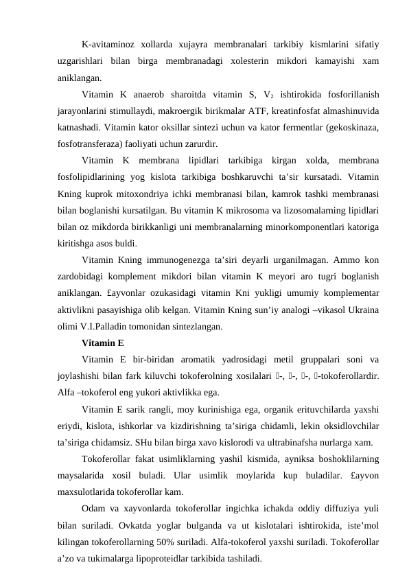 K-avitaminoz  xollarda  xujayra  membranalari  tarkibiy  kismlarini  sifatiy
uzgarishlari  bilan  birga  membranadagi  xolesterin  mikdori  kamayishi  xam
aniklangan.
Vitamin  K  anaerob  sharoitda  vitamin  S,  V2 ishtirokida  fosforillanish
jarayonlarini stimullaydi, makroergik birikmalar ATF, kreatinfosfat almashinuvida
katnashadi. Vitamin kator oksillar sintezi uchun va kator fermentlar (gekoskinaza,
fosfotransferaza) faoliyati uchun zarurdir.
Vitamin  K  membrana  lipidlari  tarkibiga  kirgan  xolda,  membrana
fosfolipidlarining  yog  kislota  tarkibiga  boshkaruvchi  ta’sir  kursatadi.  Vitamin
Kning kuprok mitoxondriya ichki membranasi bilan, kamrok tashki membranasi
bilan boglanishi kursatilgan. Bu vitamin K mikrosoma va lizosomalarning lipidlari
bilan oz mikdorda birikkanligi uni membranalarning minorkomponentlari katoriga
kiritishga asos buldi.
Vitamin Kning immunogenezga ta’siri deyarli urganilmagan. Ammo kon
zardobidagi  komplement  mikdori  bilan vitamin K meyori  aro tugri  boglanish
aniklangan. £ayvonlar ozukasidagi vitamin Kni yukligi umumiy komplementar
aktivlikni pasayishiga olib kelgan. Vitamin Kning sun’iy analogi –vikasol Ukraina
olimi V.I.Palladin tomonidan sintezlangan.
Vitamin E 
Vitamin  E  bir-biridan  aromatik  yadrosidagi  metil  gruppalari  soni  va
joylashishi bilan fark kiluvchi tokoferolning xosilalari -, -, -, -tokoferollardir.
Alfa –tokoferol eng yukori aktivlikka ega.
Vitamin E sarik rangli, moy kurinishiga ega, organik erituvchilarda yaxshi
eriydi, kislota, ishkorlar va kizdirishning ta’siriga chidamli, lekin oksidlovchilar
ta’siriga chidamsiz. SHu bilan birga xavo kislorodi va ultrabinafsha nurlarga xam.
Tokoferollar fakat usimliklarning yashil kismida, ayniksa boshoklilarning
maysalarida  xosil  buladi.  Ular  usimlik  moylarida  kup  buladilar.  £ayvon
maxsulotlarida tokoferollar kam.
Odam va xayvonlarda tokoferollar ingichka ichakda oddiy diffuziya yuli
bilan  suriladi.  Ovkatda  yoglar  bulganda  va  ut  kislotalari  ishtirokida,  iste’mol
kilingan tokoferollarning 50% suriladi. Alfa-tokoferol yaxshi suriladi. Tokoferollar
a’zo va tukimalarga lipoproteidlar tarkibida tashiladi.
