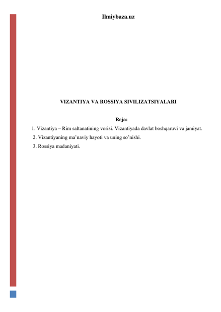 Ilmiybaza.uz 
 
 
 
 
 
 
 
VIZANTIYA VA ROSSIYA SIVILIZATSIYALARI 
 
 Reja: 
1. Vizantiya – Rim saltanatining vorisi. Vizantiyada davlat boshqaruvi va jamiyat. 
 2. Vizantiyaning ma’naviy hayoti va uning so’nishi. 
 3. Rossiya madaniyati.  
  
 
 
 
 
 
 
 
 
 
 
 
 
 
 
