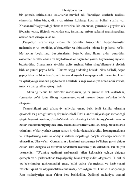 Ilmiybaza.uz 
bir qatorda, spiritualistik tasavvurlar mavjud edi. Yaratilgan asarlarda realistik 
elementlar bilan birga, diniy qarashlarni kuklarga kutarish hollari yozilar edi. 
Xristian mifologiyasidagi obrazlar tasvirida, bir tomondan, gumanistik goyalar  o’z 
ifodasini topsa, ikkinchi tomondan esa, insonning imkoniyatlarini mensimaydigan 
asarlar ham yuzaga kelar edi. 
   O’sayotgan shaharlarga o’qimishli odamlar hisobchilar, huquqshunoslar, 
muhandislar va texniklar, o’qituvchilar va shifokorlar tobora ko’p kerak bo’ldi. 
Me’morlar boylarning buyurtmalarini bajarib, dang’illama uylar qurardilar, 
rassomlar suratlar chizib va haykaltaroshlar haykallar yasab, boylarnning uylarini 
bezatardilar. Shaharlarda ziyolilar aqliy mehnat bilan shug’ullanuvchi alohida 
kishilar guruhi paydo bo’ldi. Hamma narsa xudoning hohishi bilan bo’ladi, degan 
gapga ishonuvchilar tez o’zgarib turgan dunyoda kam qolgan edi. Insonning kuchi 
va qobiliyatiga ishonch paydo bo’la boshladi. Yangi madaniyat arboblarini avvalo, 
inson va uning ishlari qiziqtirardi. 
 
Shuning uchun bu arboblar insonparvar, ya’ni gumanist deb atalardilar, 
(gumanist so’zi lotin tilidagi «gumanus», ya’ni insoniy degan so’zidan kelib 
chiqqan). 
Yozuvchilarni endi afsonaviy avliyolar emas, balki jonli kishilar ularning 
quvonchi va g’am-g’ussasi qiziqtira boshladi. Endi ular o’zlari yashagan zamondagi 
qizgin hayotni tasvirlar, o’z she’rlarida odamlarning kuchli his-tuyg’ularini maqtar 
edilar. Rassomlar ilgarigidek diniy mazmunda rasm chizardilar, biroq, bu rasmlarda 
odamlarni o’zlari yashab turgan zamon kiyimlarida tasvirlardilar. Isoning madonna 
va avliyolarning rasmini oddiy kishilarni ro’palariga qo’yib o’zlariga o’xshatib 
chizardilar. Ular ya’ni - Gumanistlar odamlarni tabaqalarga bo’lishga qarshi chiqar 
edilar. Ular dangasa va takabbur feodallarni masxara qilib kulardilar. Bir italyan 
yozuvchisi: “O’zining qadimgi nasl-nasabi bilan kekkayish uchiga chiqqan 
qaroqchi va o’g’rilar zotidan tarqqalganligi bilan kekayishdir”,-degan edi. U, kishini 
ota-bobolarning qaxhramonligi emas, balki uning o’z mehnati va kasb-hunari 
mashhur qiladi va oliyjanoblikka erishtiradi,- deb aytgan edi. Gumanistlar qadimgi 
Rim madaniyatiga katta e’tibor bera boshladilar. Qadimgi madaniyat asarlari 
