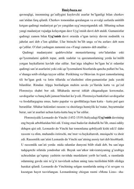 Ilmiybaza.uz 
quvnoqligi, insonnning go’zallygini kuylovchi asarlar bo’lganligi bilan cherkov 
san’atidan farq qilardi. Cherkov tomonidan qoralangan va avvalgi asrlarda unitilib 
ketgan qadimgi madaniyat go’yo yangidan uyg’onayotgandek edi. SHuning uchun 
yangi madaniyat vujudga kelayotgan davr Uyg’onish davri deb ataldi. Gumanistlar 
qadimgi zamon bilan Uyg’onish davri orasida o’tgan tarixiy davrni nodonlik va 
jaholat asri deb e’lon qildilar. Ular birinchi bo’lib unga «o’rta asrlar» deb nom 
qo’ydilar. O’zlari yashagan zamonni esa «Yangi zamon» deb atadilar. - 
Qadimgi madaniyatni qadrlovchilar monastirlarning erto’lalaridan eski 
qo’lyozmalarni qidirib topar, antik xudolar va qaxramonlarning yerda ko’milib 
yotgan haykallarini kavlab olar edilar. San’atga ishqiboz bo’lgan ba’zi odamlar 
qadimgi san’at asarlarini yoki eski qo’lyozmalarni bisotlarida qancha pullari bo’lsa, 
o’shanga sotib olishga tayyor edilar. Periklning va Oktavian Avgust zamonlarining 
tili bo’lgan grek va lotin tillarida so’zlashishni olim-gumanistlar juda yaxshi 
bilardilar. Rimdan Alpga boriladigan muhim savdo yo’llarida katta va go’zal 
Florensiya shahri bor edi. SHaharda movut ishlab chiqaradigan korxonalar, 
savdogarlar va banq kabi jamoat binolari ko’p edi. Florensiya bankirlari savdogarlar 
va feodallargagina emas, hatto papalar va qirolliklarga ham katta - katta pul qarz 
berardilar. SHahar hokimlari rassom va shoirlarga homiylik ko’rsatar, buyurtmalar 
berar, san’at asarlari uchun katta-katta haq to’lar edilar. 
Florensiyalik Leonardo do Vinchi (1452-1519) Italiyadagi Uyg’onish davrining 
eng buyuk arboblaridan biri edi. Uning otasi badavlat shaharlik bo’lib, onasi oddiy 
dehqon qizi edi. Leonardo do Vinchi har tomonlama qobiliyatli kishi edi.U daho 
rassom va olim, muhandis-ixtirochi, me’mor va haykaltarosh, musiqachi va shoir 
edi. Rassomlik san’atini Leonardo do Vinchi san’atning asosiy turi deb hisoblardi. 
U rassomlik san’ati yorda- mida odamlar dunyoni bilib oladi deb, bu san’atga 
tadqiqotchi sifatida yondoshar edi. Buyuk san’atkor inkvizatsiyaning g’azabiga 
uchrashdan qo’rqmay yashirin ravishda murdalarni yorib ko’rardi, u rasmlarda 
odamning gavda sini to’g’ri tasvirlash uchun uning tana tuzilishini bilib olishga 
harakat qilardi. Leonardo do Vinchining solgan rasmlarida uning o’zi sevgan va 
kuzatgan hayot tasvirlangan. Leonardoning chizgan rasmi «Mona Liza»- sha- 
