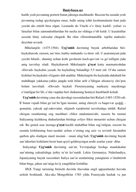 Ilmiybaza.uz 
harlik yosh juvonning portreti butun jahonga mashhurdir. Rassom bu rasmda yosh 
juvonning tashqi qiyofasigina emas, balki uning ichki kechinmalarini ham juda 
yaxshi aks ettirib bera olgan. Leonardo do Vinchi o’z ilmiy kashfi- yotlari va 
farazlari bilan zamondoshlaridan bir necha asr oldinga o’tib ketdi. U kuzatishlar 
asosida ilmiy xulosalar chiqardi. Bu olim «Donishmandlik- tajriba mahsuli» 
deyishni sevardi. 
Mikelanjelo (1475-1564). Uyg’onish davrining buyuk arboblaridan biri- 
haykaltarosh, rassom, me’mor, harbiy muhandis va shoir  edi. U anatomiyani juda 
yaxshi bilardi., shuning uchun kishi gavdasini kuch-quvvati va go’zalligini juda 
aniq tasvirlay oladi. Haykaltarosh Mikelanjelo g’oyat katta marmartoshdan 
«Dovud» haykalini yasadi, bu haykaliing balandligi 5,5 metr edi. O’sha zamon 
kishilari bu haykalni «Gigant» deb atadilar. Mnkelanjelo bu haykalda dahshatli bir 
mahdluqni yakkama-yakka jangda tosh bilan urib o’ldirgan afsonaviy cho’pon 
bolani tasvirladi. «Dovud» haykali Florensiyaning markaziy maydoniga 
o’rnatilgan bo’lib, o’sha vaqtdan beri shaharning homiysi hisoblanib keladi. 
Uyg’onish davrining yana shu davrdagi rassomlardan biri Rafael (1483-1520) edi. 
U butun vujudi bilan go’zal bo’lgan insonni, uning chiroyli va baquvvat qaddi - 
qomatini, yuksak aql-zakovatini, olijanob xarakterini tasvirlashga intildi. Rafael 
chizgan rasmlarning eng mashhuri «Sikst madonnasi»dir, rassom bu rasmni 
Italiyaning kichikroq shaharlaridan biridagi avliyo Sikst monastiri uchun chizgan 
edi. Bu genial asar insonga g’oyat kuchli muhabbat bilan sug’orilgan, rassom bu 
rasmda kishilarning baxt-saodati uchun o’zining eng aziz va sevimli farzandini 
qurbon qila oladigan mard insonni - onani ulug’ladi. Uyg’onish davrining buyuk 
san’atkorlari kishilarni hozir ham qoyil qoldirayotgan nodir asarlar yarat- dilar. 
Italiyadagi Uyg’onish davrining san’ati Yevropadagi boshqa mamlakatlar 
san’atining yuksalishiga ijobiy ta’sir ko’rsatdi. Lekin Germaniya, Niderlandiya, 
Ispaniyaning buyuk rassomlari Italiya san’at ustalarining yutuqlarini o’zlashtirish 
bilan birga, jahon san’atiga ko’p yangiliklar kiritdilar. 
   13.3. Yangi tarixning birinchi davrida (havodan engil apparatlarda) havoda 
uchish boshlandi. Aka-uka Mongolfelar 1783 yilda Fransiyada hashak va jun 
