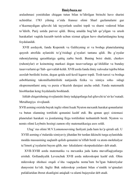 Ilmiybaza.uz 
aralashmasi yonishidan chiqqan tutun bilan to’ldirilgan birinchi havo sharini 
uchirdilar. 1783 yilning o’zida fransuz olimi Sharl gazlamalarni gaz 
o’tkazmaydigan qiluvchi lak tayyorlash usulini topdi va sharni vodorod bilan 
to’ldirib, Parij ustida parvoz qildi. Biroq amalda bog’lab qo’yilgan va urush 
harakatlari vaqtida kuzatib turish uchun xizmat qilgan havo sharlaridangina keng 
foydalanildi. 
XVII asrdayok, fanda Kopernik va Galileyning er va boshqa planetalarning 
quyosh atrofida aylanishi to’g’risidagi g’oyalari tantana qildi. Bu g’oyalar 
ruhoniylarning qarashlariga qattiq zarba berdi. Buning boisi shuki, cherkov 
(ruhoniylar) er koinotning markazi degan tasavvurlarga qo’shildilar va bunday 
tasavvurlarni qo’llab- quvvatlab keldi. XVII asrda fanda ilmiy xulosalar tajriba bilan 
asoslab berilishi lozim, degan qoida uzil-kesil kqaror topdi. Tosh-tarozi va boshqa 
asboblarning takomillashtirilishi natijasida fizika va ximiya soha- sidagi 
eksprementlarni aniq va puxta o’tkazish darajasi ancha oshdi. Fanda matematik 
hisoblardan keng foydalanila boshlandi. 
Ishlab chiqarishning rivojlanishi ilmiy tadqiqotlarga hal qiluvchi ta’sir ko’rsatadi. 
Metallurgiya  rivojlandi. 
XVII asrning oxirida buyuk ingliz olimi Isaak Nyuton mexanik harakat qonunlarini 
va butun olamning tortilishi qonunini kashf etdi. Bu qonun quyi sistemasi 
planetalari harakati va jismlarning Erga tortilishini tushuntirib berdi. Nyuton va 
nemis olimi Leybnits hozirgi zamon oliy matematikasiga asos soldi. 
 Ulug’ rus olimi M.V.Lomonosovning faoliyati juda ham ko’p qirrali edi. U 
XVIII asrning o’rtalarida ximiyaviy jihatdan bir turdan ikkinchi turga aylanishda 
modda massasining saqlanib qolish qonunini ta’riflab berdi va atom-molekulyar 
ta’limoti g’oyalarini bayon qilib, mo- lekulalarni «korpuskulalar» deb atadi. 
XVII-XVIII asrda matematika va mexanika juda katta muvaffaqiyatlarga 
erishdi. Gollandiyalik Levenchuk XVII asrda mikroskopni kashf etdi. Olim 
mikroskop shishasi orqali o’sha vaqtgacha noma’lum bo’lgan bakteriyalar 
dunyosini ko’rdi. Ingliz Buk mikroskop yordami bilan o’simlik to’qimalari 
pufaklaridan iborat ekanligini aniqladi va ularni hujayralar deb atadi. 
