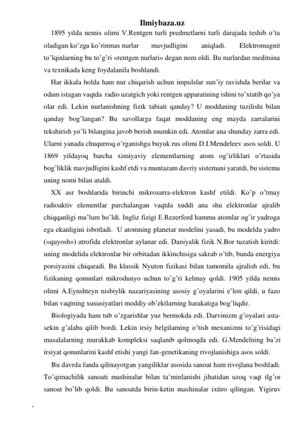 Ilmiybaza.uz 
1895 yilda nemis olimi V.Rentgen turli predmetlarni turli darajada teshib o’ta 
oladigan ko’zga ko’rinmas nurlar 
mavjudligini 
aniqladi. 
Elektromagnit 
to’lqinlarning bu to’g’ri «rentgen nurlari» degan nom oldi. Bu nurlardan meditsina 
va texnikada keng foydalanila boshlandi. 
Har ikkala holda ham nur chiqarish uchun impulslar sun’iy ravishda berilar va 
odam istagan vaqtda  radio uzatgich yoki rentgen apparatining ishini to’xtatib qo’ya 
olar edi. Lekin nurlanishning fizik tabiati qanday? U moddaning tuzilishi bilan 
qanday bog’langan? Bu savollarga faqat moddaning eng mayda zarralarini 
tekshirish yo’li bilangina javob berish mumkin edi. Atomlar ana shunday zarra edi. 
Ularni yanada chuqurroq o’rganishga buyuk rus olimi D.I.Mendeleev asos soldi. U 
1869 yildayoq barcha ximiyaviy elementlarning atom og’irliklari o’rtasida 
bog’liklik mavjudligini kashf etdi va muntazam davriy sistemani yaratdi, bu sistema 
uning nomi bilan ataldi. 
XX asr boshlarida birinchi mikrozarra-elektron kashf etildi. Ko’p o’tmay 
radioaktiv elementlar parchalangan vaqtda xuddi ana shu elektronlar ajralib 
chiqqanligi ma’lum bo’ldi. Ingliz fizigi E.Rezerford hamma atomlar og’ir yadroga 
ega ekanligini isbotladi.  U atomning planetar modelini yasadi, bu modelda yadro 
(«quyosh») atrofida elektronlar aylanar edi. Daniyalik fizik N.Bor tuzatish kiritdi: 
uning modelida elektronlar bir orbitadan ikkinchisiga sakrab o’tib, bunda energiya  
porsiyasini chiqaradi. Bu klassik Nyuton fizikasi bilan tamomila ajralish edi, bu 
fizikaning qonunlari mikrodunyo uchun to’g’ri kelmay qoldi. 1905 yilda nemis 
olimi A.Eynshteyn nisbiylik nazariyasining asosiy g’oyalarini e’lon qildi, u fazo 
bilan vaqtning xususiyatlari moddiy ob’ektlarning harakatiga bog’liqdir. 
Biologiyada ham tub o’zgarishlar yuz bermokda edi. Darvinizm g’oyalari asta-
sekin g’alaba qilib bordi. Lekin irsiy belgilarning o’tish mexanizmi to’g’risidagi 
masalalarning murakkab kompleksi saqlanib qolmoqda edi. G.Mendelning ba’zi 
irsiyat qonunlarini kashf etishi yangi fan-genetikaning rivojlanishiga asos soldi. 
Bu davrda fanda qilinayotgan yangiliklar asosida sanoat ham rivojlana boshladi. 
To’qimachilik sanoati mashinalar bilan ta’minlanishi jihatidan uzoq vaqt ilg’or 
sanoat bo’lib qoldi. Bu sanoatda birin-ketin mashinalar ixtiro qilingan. Yigiruv 
, 
