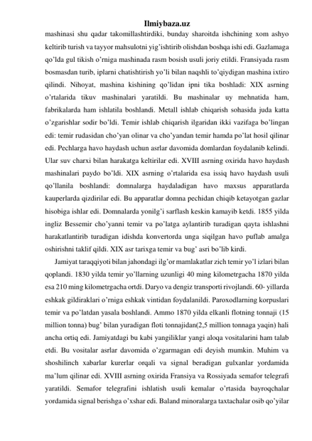 Ilmiybaza.uz 
mashinasi shu qadar takomillashtirdiki, bunday sharoitda ishchining xom ashyo 
keltirib turish va tayyor mahsulotni yig’ishtirib olishdan boshqa ishi edi. Gazlamaga 
qo’lda gul tikish o’rniga mashinada rasm bosish usuli joriy etildi. Fransiyada rasm 
bosmasdan turib, iplarni chatishtirish yo’li bilan naqshli to’qiydigan mashina ixtiro 
qilindi. Nihoyat, mashina kishining qo’lidan ipni tika boshladi: XIX asrning 
o’rtalarida tikuv mashinalari yaratildi. Bu mashinalar uy mehnatida ham, 
fabrikalarda ham ishlatila boshlandi. Metall ishlab chiqarish sohasida juda katta 
o’zgarishlar sodir bo’ldi. Temir ishlab chiqarish ilgaridan ikki vazifaga bo’lingan 
edi: temir rudasidan cho’yan olinar va cho’yandan temir hamda po’lat hosil qilinar 
edi. Pechlarga havo haydash uchun asrlar davomida domlardan foydalanib kelindi. 
Ular suv charxi bilan harakatga keltirilar edi. XVIII asrning oxirida havo haydash 
mashinalari paydo bo’ldi. XIX asrning o’rtalarida esa issiq havo haydash usuli 
qo’llanila boshlandi: domnalarga haydaladigan havo maxsus apparatlarda 
kauperlarda qizdirilar edi. Bu apparatlar domna pechidan chiqib ketayotgan gazlar 
hisobiga ishlar edi. Domnalarda yonilg’i sarflash keskin kamayib ketdi. 1855 yilda 
ingliz Bessemir cho’yanni temir va po’latga aylantirib turadigan qayta ishlashni 
harakatlantirib turadigan idishda konvertorda unga siqilgan havo puflab amalga 
oshirishni taklif qildi. XIX asr tarixga temir va bug’ asri bo’lib kirdi. 
 Jamiyat taraqqiyoti bilan jahondagi ilg’or mamlakatlar zich temir yo’l izlari bilan 
qoplandi. 1830 yilda temir yo’llarning uzunligi 40 ming kilometrgacha 1870 yilda 
esa 210 ming kilometrgacha ortdi. Daryo va dengiz transporti rivojlandi. 60- yillarda 
eshkak gildiraklari o’rniga eshkak vintidan foydalanildi. Paroxodlarning korpuslari 
temir va po’latdan yasala boshlandi. Ammo 1870 yilda elkanli flotning tonnaji (15 
million tonna) bug’ bilan yuradigan floti tonnajidan(2,5 million tonnaga yaqin) hali 
ancha ortiq edi. Jamiyatdagi bu kabi yangiliklar yangi aloqa vositalarini ham talab 
etdi. Bu vositalar asrlar davomida o’zgarmagan edi deyish mumkin. Muhim va 
shoshilinch xabarlar kurerlar orqali va signal beradigan gulxanlar yordamida 
ma’lum qilinar edi. XVIII asrning oxirida Fransiya va Rossiyada semafor telegrafi 
yaratildi. Semafor telegrafini ishlatish usuli kemalar o’rtasida bayroqchalar 
yordamida signal berishga o’xshar edi. Baland minoralarga taxtachalar osib qo’yilar 
